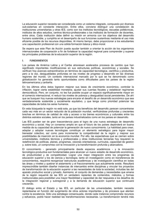 La educación superior necesita ser considerada como un sistema integrado, compuesto por diversos
sub-sistemas en constante interacción. Entre ellos, conviene distinguir una constelación de
instituciones universitarias y otras IES, como son los institutos tecnológicos, escuelas politécnicas,
institutos de altos estudios, centros técnico-profesionales o los institutos de formación de docentes,
entre otros. Cada institución debe definir su misión en armonía con los objetivos del desarrollo
humano sostenible, y cumplirla en el desempeño de sus funciones sustantivas mediante el uso más
eficiente posible de los recursos disponibles. Al mismo tiempo, debe proporcionar a los estudiantes
una capacitación profesional con una sólida formación básica y ético-moral.
Se espera que este Plan de Acción pueda ayudar también a orientar la acción de los organismos
internacionales de cooperación a fin de fortalecer la capacidad regional para comprender y superar
los principales problemas de la educación superior de la región.

I.    FUNDAMENTOS
Los países de América Latina y el Caribe atraviesan acelerados procesos de cambio que han
significado importantes modificaciones en sus estructuras políticas, económicas y sociales. Se
verifican hoy avances extraordinarios en términos de capacidad tecnológica, científica y productiva,
pero a la vez, desigualdades profundas en los niveles de progreso y desarrollo en las diversas
regiones del mundo. Un contexto internacional marcado por lo que se ha denominado como
globalización ha generado tanto oportunidades como dificultades para los países de la región
latinoamericana y caribeña.
En los últimos años éstos lograron mejorar sus tasas de crecimiento económico, controlar la
inflación, lograr cierta estabilidad monetaria, ajustar sus cuentas fiscales y establecer regímenes
democráticos. Pero, en conjunto, no les fue posible ocupar un espacio significativamente mayor en
el comercio internacional, ni reducir los niveles de pobreza y desigualdad social persistentes. De ahí
que se busquen hoy nuevas estrategias para encarar el desafío de un desarrollo económico que sea
verdaderamente sostenible y socialmente equitativo, y que tenga como prioridad potenciar las
capacidades de todos los seres humanos.
En esta búsqueda la región no está sola, ya que los beneficios del desarrollo parecen concentrarse
cada vez más en un sector reducido de la población mundial, verificándose profundas y crecientes
brechas en términos de calidad de vida y acceso a los bienes económicos y culturales entre los
distintos estratos sociales, tanto en los países industrializados como en los países en desarrollo.
Las IES pueden ser de gran trascendencia para el logro de una nueva estrategia de desarrollo
económico y social. Hay un consenso amplio en que el futuro de los países dependerá en buena
medida de su capacidad de potenciar la generación de nuevo conocimiento. La habilidad para crear,
adaptar y adoptar nuevas tecnologías constituye un elemento estratégico para lograr mayor
bienestar colectivo, así como para incrementar la competitividad de la región y mejorar sus
posibilidades de inserción en la economía mundial. Por ello, las expectativas que se ciernen sobre
universidades, institutos técnicos y profesionales y otras instituciones terciarias hoy requieren la
redefinición de políticas, planes, programas, visiones orientadoras, currículos, capacidad de gestión
y, sobre todo, un compromiso con la innovación y la transformación profunda y abarcadora.
El conocimiento - generado principalmente desde espacios académicos - y la innovación
tecnológico-productiva son fundamentales para alcanzar un nuevo estadio de desarrollo económico,
de productividad y de competitividad. Lograr una mejor integración entre los programas de
educación superior y los de ciencia y tecnología, tanto en investigación como en transferencia de
conocimientos, requerirá reorganizar estructuras académicas y de investigación científica en todas
las áreas y niveles y quebrar el aislamiento y el fraccionamiento que actualmente existe. Resultará
imprescindible también diseñar instancias de intercambio entre disciplinas y vincular los proyectos
de transformación de la educación superior a las necesidades de toda la sociedad, incluidas las del
aparato productivo social y privado. Asimismo, el conjunto de demandas y necesidades que emana
de la región requerirá de las IES un verdadero replanteo de contenidos, métodos, y formas
institucionales para posibilitar una mayor flexibilidad y capacidad de dar respuesta a los desafíos de
la integración regional y subregional y a la demanda de educación superior que continuará
creciendo.
El diálogo entre el Estado y las IES, en particular de las universidades, también necesita
replantearse en función del surgimiento de otros actores importantes y de procesos que atentan
contra la excelencia. Sólo una estrategia consensuada, donde cada instancia comprometa recursos
y esfuerzos, podrá hacer realidad las transformaciones necesarias. La transformación tendrá más




                                                 50
 
