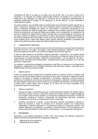 probabilidad de éxito si se gesta en el propio seno de las IES, que si se hace a través de la
imposición o la adopción de modelos institucionales foráneos. El desafío es la reinvención de
instituciones que satisfagan las demandas y carencias de las sociedades latinoamericanas y
caribeñas preservando la riqueza de las tradiciones, el acervo cultural y la gran diversidad y
creatividad de su gente.
Es preciso insistir en que el debate sobre la transformación de la educación superior requiere de un
marco, condiciones y garantías, así como de un ambiente creativo y plural para la confrontación de
ideas y consensuar estrategias de cambio. En este sentido, la autonomía responsable es una
condición necesaria que debe ser asegurada y ampliada. Esta condición requiere de un adecuado
nivel de financiamiento, por parte del Estado que posibilite, como contrapartida, el cumplimiento de
los fines y objetivos de cada institución. Dentro de este marco es preciso asegurar el acceso a una
educación superior de calidad y su permanencia en ella a las personas meritorias provenientes de
los sectores sociales menos favorecidos; de ese modo las IES estarían contribuyendo al logro de
mayor equidad social. Lograr este objetivo podría requerir políticas remediales o puntuales para
subsanar las deficiencias que puedan tener determinados grupos sociales.

Il.    CONCEPCION Y OBJETIVOS
Este Plan provee un marco de referencia para acciones de diverso tipo y apunta al logro de objetivos
generales comunes a la región. Se sugieren cinco grandes programas, definidos a partir de los
temas principales examinados en la Conferencia Regional de Educación Superior.
A partir de cada Programa, se identifican objetivos generales y específicos, y se sugieren líneas
principales de acción, que permitan el desarrollo de proyectos puntuales por parte de las IES, de
organizaciones no gubernamentales, organismos internacionales, y de los gobiernos. De ellos -
actores claves del proceso de transformación - dependerá llevar estas propuestas a un nivel más
específico y operacional.
Los objetivos y lineamientos estratégicos contenidos en este Plan se insertarán en los preparativos,
discusiones y seguimiento de la Conferencia Mundial sobre Educación Superior, convocada por la
UNESCO para el mes de octubre de 1998.

A.     Objetivo general
Lograr una transformación profunda de la educación superior en América Latina y el Caribe, para
que se convierta en promotora eficaz de una cultura de paz, sobre la base de un desarrollo humano
fundado en la justicia, la equidad, la democracia, y la libertad, mejorando al mismo tiempo la
pertinencia y la calidad de sus funciones de docencia, investigación y extensión, ofreciendo igualdad
de oportunidades a todas las personas a través de una educación permanente y sin fronteras, donde
el mérito sea el criterio básico para el acceso, en el marco de una nueva concepción de la
cooperación regional e internacional.

B.     Objetivos específicos
1      Generar las bases y condiciones para que, en estos tiempos de cambios, de carácter cultural,
       económico, político y social, la educación superior de la región asuma un papel protagónico
       en el análisis crítico de esos cambios y en el esfuerzo prospectivo de previsión e incluso de
       conducción, mediante la creación y transmisión de conocimiento pertinente; encarando
       prioritariamente, para ello, su propia transformación y desarrollo.
2      Contribuir a transformar y mejorar, a nivel institucional, nacional, sub-regional y regional, en
       todas las funciones y áreas de actividad de la educación superior, las concepciones,
       metodología y prácticas referentes a: i) la pertinencia social de la educación superior; ii) la
       calidad, evaluación y acreditación; iii) la gestión y el financiamiento; iv) el conocimiento y uso
       de las nuevas tecnologías de información y comunicación; y v) la cooperación internacional.

III.   PROGRAMAS
Atendiendo a sus objetivos específicos, el Plan, como marco general de referencia operacional,
deberá instrumentar progresivamente los siguientes programas:
A.      Mejoramiento de la pertinencia
B.      Mejoramiento de la calidad.




                                                   51
 