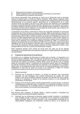 C.      Mejoramiento de la gestión y el financiamiento.
D.      Gestión académica de las nuevas tecnologías de información y comunicación.
E.      Reorientación de la cooperación internacional.
Este conjunto programático tiene plenamente en cuenta que la Declaración sobre la educación
superior en América Latina y el Caribe (La Habana, noviembre, 1996), estipuló lo siguiente: "todos
los actores sociales deben sumar sus esfuerzos y movilizarse para impulsar el proceso de profundas
transformaciones de la educación superior, apoyándose en el establecimiento de un nuevo
'consenso social' que coloque a las IES en una mejor posición para responder a las necesidades
presentes y futuras del desarrollo humano sostenible, aspiración que, en lo inmediato, comenzaría a
concretarse mediante la ejecución del Plan de acción gestado en esta Conferencia". Seguramente,
las próximas reuniones que se realizarán en la sub-región del Caribe servirán para enriquecer aún
más el programa que propone en este documento.
La descripción que se ofrece a continuación se basa en las propuestas contenidas en la Guía para
la elaboración de un Plan de Acción (La Habana, noviembre, 1996), las derivadas de la Reunión de
Consulta a las Organizaciones No-gubernamentales de Educación Superior de América Latina y el
Caribe (Caracas, abril de 1997) y el taller de expertos convocado por el CRESALC los días 28 y 29
de enero de 1998, específicamente para discutir la versión preliminar y afinar el Plan. Además, se
tomó en cuenta lo acontecido en la región en materia de educación superior durante el período que
media entre la realización de la Conferencia Regional (noviembre de 1996) y el momento de la
redacción del presente Plan de Acción (febrero de 1998). Como se observará, muchas de las líneas
estratégicas que se han priorizado en este Plan para un programa pueden incidir también sobre
otros. Se busca, justamente, estimular aquellas iniciativas con mayor capacidad de irradiar y crear
sinergia sistémica en favor de un proceso de transformación integrado.
Estos programas servirán como marcos de acción para que cada uno de los agentes
interesados en la transformación de la educación superior en la región identifique los proyectos
correspondientes.

A.    Programa de mejoramiento de la pertinencia
De acuerdo con el contenido del Documento de Política para el Cambio y el Desarrollo en la
Educación Superior (UNESCO, 1995), "Se habla aquí de pertinencia, en particular, desde el punto
de vista del papel desempeñado por la enseñanza superior como sistema y por cada una de sus
instituciones con respecto a la sociedad, y también desde el punto de vista de lo que la sociedad
espera de la educación superior". La pertinencia de la educación superior alude a la capacidad de
los sistemas educativos y de las instituciones para responder a las necesidades de su localidad,
región o país, y a las exigencias del nuevo orden mundial, con diversas perspectivas, instrumentos y
modalidades. En este plan de acción se convoca a las instituciones a realizar los cambios
necesarios para asegurar mayor pertinencia de la educación superior.

1     Objetivos generales
1.1   Garantizar que la educación en general, y la superior en particular, sean instrumentos
      esenciales, de valor estratégico, para enfrentar exitosamente los desafíos del mundo
      moderno y para formar ciudadanos capaces de construir una sociedad más justa y abierta,
      basada en la solidaridad, el respeto de los derechos humanos y el uso compartido del
      conocimiento y la información.
1.2   Asegurar que la educación superior constituya efectivamente y al mismo tiempo, un elemento
      insustituible para el desarrollo social, la producción y el crecimiento económico, así como
      para el fortalecimiento de la identidad cultural, el mantenimiento de la cohesión social, la
      lucha contra la pobreza y la promoción de la cultura de paz.

2     Objetivos específicos
Para alcanzar estos propósitos, se deberán diseñar y ejecutar proyectos y actividades que
conduzcan al logro de los siguientes objetivos específicos:
2.1   Garantizar que las instituciones de educación superior puedan constituirse o consolidarse
      como entidades plurales y libres que, en conformidad con los respectivos ordenamientos
      legales nacionales, gocen de plena autonomía y que, profundamente conscientes de su
      responsabilidad, desplieguen una indeclinable voluntad de servicio en la búsqueda de




                                                52
 