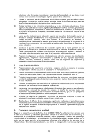 soluciones a las demandas, necesidades y carencias de la sociedad, a la que deben rendir
       cuentas como condición necesaria para el pleno ejercicio de la autonomía.
2.2    Facilitar la capacidad de las instituciones de educación superior, para el análisis crítico,
       anticipatorio y prospectivo, que les permita enfrentar desde un horizonte de largo plazo los
       desafíos de una realidad en rápida y continua transformación.
2.3    Realizar cambios en las estructuras organizativas y en las estrategias educativas a fin de
       lograr un alto grado de renovación, agilidad y flexibilidad en la oferta curricular, programas y
       métodos pedagógicos, asegurando la educación permanente de excelencia, la investigación
       de frontera, el espíritu de indagación, la creación intelectual y la formación integral de los
       estudiantes.
2.4    Lograr que las instituciones de educación superior de los países de la región asuman el
       desafío de participar decididamente en el mejoramiento cualitativo de todos los niveles del
       sistema educativo, apelando, entre otras medidas, a la formación de docentes; la
       transformación de los alumnos en agentes activos de su propia formación; la promoción de la
       investigación socio-educativa y la contribución a la elaboración de políticas de Estado en el
       campo educativo.
2.5.   Coadyuvar a que las instituciones de educación superior de la región generen en sus
       graduados la conciencia de pertenecer a la comunidad de naciones de América Latina y el
       Caribe, promoviendo los procesos que conduzcan a la integración regional, y situando la
       integración cultural y educativa como base de la integración política y económica.
2.6.   Propiciar investigaciones y estudios interdisciplinarios sobre los procesos de globalización,
       regionalización, integración latinoamericana y caribeña en sus aspectos económicos,
       sociales, culturales, ecológicos y políticos, como base de programas de cooperación y
       colaboración inter-institucional en el ámbito regional.

3      Líneas de acción estratégica
3.1    Propiciar estudios, dar seguimiento permanente y proponer solución al problema de acceso y
       abandono de los estudios por parte de los sectores de menores recursos.
3.2    Diseñar instrumentos que incrementen la vinculación entre la educación preescolar, primaria
       y media con la educación superior, así como entre los distintos subsistemas entre sí.
3.3    Propiciar innovaciones en los sistemas de enseñanza, los programas y currículos para que
       permitan la participación activa, la transformación personal y el pleno desarrollo del potencial
       de cada estudiante.
3.4    Estimular la investigación y el intercambio de experiencias relacionadas con las innovaciones
       educativas que permitan acumular y evaluar experiencias.
3.5    Instrumentar nuevos programas de estudio que en el mediano plazo aseguren una educación
       postsecundaria universal de calidad. Se propone el diseño de carreras cortas que
       incrementen las posibilidades de inserción en el mercado laboral y que, en una perspectiva
       de educación recurrente, permitan la continuidad de los estudios.
3.6    Incentivar la creación de postgrados, programas de educación no-formal y cursos de
       actualización que hagan realidad la educación para toda la vida.
3.7    Diseñar planes de difusión de los resultados y experiencias realizadas en las instituciones de
       educación superior mostrando con claridad los beneficios sociales y económicos que aportan,
       con el objetivo de facilitar su evaluación por parte de la sociedad y promover el apoyo de
       nuevos actores sociales.

B.     Programa de mejoramiento de la calidad
Según el ya citado Documento de Política de la UNESCO (1995), "la calidad se refiere en este caso
a todas sus funciones y actividades principales: calidad de la enseñanza, de la formación y la
investigación, lo que significa calidad del personal y de los programas, y calidad del aprendizaje,
como corolario de la enseñanza y la investigación... la búsqueda de calidad... supone también, por lo
tanto, que se preste atención a las cuestiones referentes a la calidad de los alumnos, de la
infraestructura y del entorno de la institución... por último, es indispensable recordar que el principal




                                                   53
 