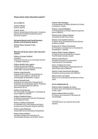 Grupo asesor sobre educación superior*


Por la UNESCO:                                      Profesor Péter Medgyes
                                                    Ex Subsecretario de Estado, Ministerio de Cultura
Federico Mayor                                      y Educación, Hungría
Director General
                                                    Profesor Yasunori Nishijima
Colin N. Power                                      Ex Presidente de la Comisión Nacional Japonesa
Director General Adjunto (Educación), Secretario    para la UNESCO
General de la Conferencia Mundial sobre la
Educación Superior                                  Profesor Eunice Ribeiro Durham
                                                    Universidad de São Paulo, Brasil

Secretaría Ejecutiva del Comité Directivo:          Profesor José Sarukhán Kermez
División de la Enseñanza Superior                   Ex Rector de la Universidad Nacional Autónoma
                                                    de México (UNAM)
Profesor Marco Antonio R. Dias
Director                                            Profesor M. D. Charas Suwanwela
                                                    Ex Presidente y Consejero de la Universidad de
                                                    Chulalongkorn, Tailandia
Miembros del Grupo asesor sobre educación           Profesor Marisa Tejedor Salguero
superior                                            Ex Rectora de la Universidad de La Laguna,
Profesor Georges Haddad                             Tenerife (Islas Canarias), España
Presidente                                          Profesor Justin Thorens
Presidente Honorario de la Universidad de París     Presidente Honorario de la Asociación
1, Panthéon–Sorbonne                                Internacional de Universidades
Profesor Ibrahim Abu Lughod                         Exmo. Sr. Bakary Tio-Touré
Profesor de Ciencias Políticas                      Embajador Extraordinario y Plenipotenciario de
Vicepresidente de la Universidad de Birzeit         Côte d'Ivoire ante la UNESCO
(1993-1995), Autoridad Palestina
                                                    Profesor Carlos Tünnermann Bernheim
Profesor Jorge Brovetto                             Presidente del Grupo Asesor del CRESALC
Presidente de la Unión de Universidades de
América Latina (UDUAL) y del Grupo de               Profesor Hans van Ginkel
Universidades de Montevideo, Uruguay                Rector de la Universidad de las Naciones Unidas,
                                                    Japón
Profesor Donald Gerth
Presidente de la Asociación Internacional de
Presidentes de Universidades (IAUP), Presidente     Con la colaboración de:
de la Universidad Estatal de California
Sacramento, EE UU                                   Profesor Heitor Gurgulino de Souza
                                                    Ex Rector de la Universidad de las Naciones
Profesor Grant Harman                               Unidas, Japón
Pro Vicecanciller (Investigación), Universidad de
Nueva Inglaterra, Australia                         Profesor Alfonso Borrero Cabal
                                                    Ex Director de la Asociación Colombiana de
Profesor Vladimir Kinelev                           Universidades
Ex Ministro de Educación General y Profesional
de la Federación Rusa                               __________
                                                    * En letra cursiva, los miembros del Comité
Profesor Gottfried Leibbrandt
                                                    Directivo.
Ex presidente de la Junta Asesora del Centro
Europeo para la Educación Superior (CEPES)
Profesor Lydia Makhubu
Vicecanciller de la Universidad de Swazilandia
Profesor Narciso Matos
Secretario General de la Asociación de
Universidades Africanas, Accra-North, Ghana
 