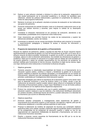 3.4   Dedicar un gran esfuerzo orientado a introducir la cultura de la evaluación, asegurando la
      más amplia participación de la comunidad académica y la difusión de resultados para
      reflexionar, orientar las políticas institucionales y garantizar el cumplimiento de objetivos y
      metas de cada programa institucional.
3.5   Mantener el principio de la adhesión voluntaria al proceso de evaluación en las instituciones
      que gocen de autonomía.
3.6   Promover evaluaciones de carácter formativo, tanto en la dimensión institucional como en las
      tareas que realizan alumnos y docentes, para mejorar la calidad de su desempeño
      académico.
3.7   Considerar la dimensión internacional en los procesos de evaluación, atendiendo a las
      necesidades y posibilidades de la cooperación entre instituciones.
3.8   Crear mecanismos que permitan financiar los costos de las evaluaciones y superar las
      deficiencias señaladas, cuando, las hubiese.
3.9   Incrementar la utilización de las nuevas tecnologías informáticas para propiciar la innovación
      y experimentación pedagógica y fortalecer el acceso a recursos de información y
      documentación.

C.    Programa de mejoramiento de la gestión y el financiamiento
Alcanzar los objetivos de pertinencia, calidad y equidad de este Plan de Acción requerirá mejorar
significativamente la capacidad de gestión y el nivel de financiamiento de las IES, en el marco de un
esfuerzo conjunto de toda la sociedad. Actualmente, la gestión de una IES, en particular de las más
complejas, abarca no sólo la dimensión administrativa, sino también las dimensiones de gobierno y
académica. Dado que la inversión en educación en la región está por debajo del nivel acordado por
los propios gobiernos y dados los actuales requerimientos de una educación de excelencia, se
precisan medidas para incrementar el nivel de recursos, diversificar el origen de los mismos, lograr
una mejor distribución entre instituciones e incrementar la eficiencia del gasto.

1     Objetivos generales
1.1   Teniendo presente la indeclinable responsabilidad del Estado en el financiamiento de la
      educación superior pública, contribuir a mejorar y transformar la gestión de la educación
      superior mediante la adopción de políticas apropiadas y la diversificación de sus fuentes de
      financiamiento, utilizando para ello estrategias pertinentes, en todas sus áreas y niveles de
      actividad, sustentadas por investigaciones sobre educación superior.
1.2   Desarrollar estrategias para relevar la importancia de la educación superior como sector clave
      para el desarrollo económico y social de América Latina y el Caribe, ayudar a que las
      instituciones de educación superior puedan obtener apoyo oficial en la búsqueda de fuentes
      adicionales al financiamiento público y lograr mayor flexibilidad en el uso de fondos públicos
      en concordancia con los objetivos de las respectivas asignaciones.
1.3   Producir las orientaciones necesarias para que le gestión estratégica y anticipadora de la
      educación superior coadyuve a que los sistemas y las instituciones identifiquen plenamente
      los cambios actuales y tendencias futuras del entorno y puedan adecuarse a la velocidad de
      los fenómenos que ocurren en diferentes terrenos.

2     Objetivos específicos
2.1   Promover estudios comparados e investigaciones sobre experiencias de gestión y
      financiamiento de la educación superior a nivel nacional, sub-regional y regional, para que las
      instituciones establezcan y concreten políticas explícitas en este campo.
2.2   Propiciar la elaboración de modelos de asignación de recursos que contemplen objetivos
      específicos tales como calidad, equidad y desarrollo regional equilibrado desde la perspectiva
      de los protagonistas de los programas de educación superior y validar su uso en las
      negociaciones con organismos multilaterales de desarrollo y financiamiento, así como con
      instituciones financieras nacionales.
2.3   Diseñar y proponer nuevos esquemas de financiamiento de las IES por la vía de las
      instituciones financieras nacionales.



                                                 55
 