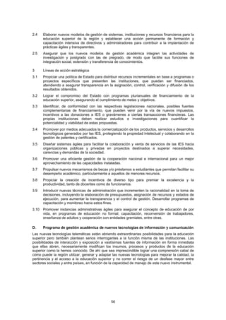 2.4    Elaborar nuevos modelos de gestión de sistemas, instituciones y recursos financieros para la
       educación superior de la región y establecer una acción permanente de formación y
       capacitación intensiva de directivos y administradores para contribuir a la implantación de
       prácticas ágiles y transparentes.
2.5    Asegurar que los nuevos modelos de gestión académica integren las actividades de
       investigación y postgrado con las de pregrado, de modo que facilite sus funciones de
       integración social, extensión y transferencia de conocimientos.

3      Líneas de acción estratégica
3.1    Propiciar una política de Estado para distribuir recursos incrementales en base a programas o
       proyectos específicos que presenten las instituciones, que puedan ser financiados,
       atendiendo a asegurar transparencia en la asignación, control, verificación y difusión de los
       resultados obtenidos.
3.2    Lograr el compromiso del Estado con programas plurianuales de financiamiento de la
       educación superior, asegurando el cumplimiento de metas y objetivos.
3.3    Identificar, de conformidad con las respectivas legislaciones nacionales, posibles fuentes
       complementarias de financiamiento, que pueden venir por la vía de nuevos impuestos,
       incentivos a las donaciones a IES o gravámenes a ciertas transacciones financieras. Las
       propias instituciones deben realizar estudios e investigaciones para cuantificar la
       potencialidad y viabilidad de estas propuestas.
3.4    Promover por medios adecuados la comercialización de los productos, servicios y desarrollos
       tecnológicos generados por las IES, protegiendo la propiedad intelectual y colaborando en la
       gestión de patentes y certificados.
3.5    Diseñar sistemas ágiles para facilitar la colaboración y venta de servicios de las IES hacia
       organizaciones públicas y privadas en proyectos destinados a superar necesidades,
       carencias y demandas de la sociedad.
3.6    Promover una eficiente gestión de la cooperación nacional e internacional para un mejor
       aprovechamiento de las capacidades instaladas.
3.7    Propulsar nuevos mecanismos de becas y/o préstamos a estudiantes que permitan facilitar su
       desempeño académico, particularmente a aquellos de menores recursos.
3.8    Propiciar la creación de incentivos de diverso tipo para premiar la excelencia y la
       productividad, tanto de docentes como de funcionarios.
3.9    Introducir nuevas técnicas de administración que incrementen la racionalidad en la toma de
       decisiones, incluyendo la elaboración de presupuestos, asignación de recursos y estados de
       ejecución, para aumentar la transparencia y el control de gestión. Desarrollar programas de
       capacitación y monitoreo hacia estos fines.
3.10   Promover instancias administrativas ágiles para asegurar el concepto de educación de por
       vida, en programas de educación no formal, capacitación, reconversión de trabajadores,
       enseñanza de adultos y cooperación con entidades gremiales, entre otras.

D.     Programa de gestión académica de nuevos tecnologías de información y comunicación
Las nuevas tecnologías telemáticas están abriendo extraordinarias posibilidades para la educación
superior pero también plantean serios interrogantes a la función misma de las instituciones. Las
posibilidades de interacción y exposición a vastísimas fuentes de información en forma inmediata
que ellas abren, necesariamente modifican los insumos, procesos y productos de la educación
superior como la hemos conocido. De ahí que sea imprescindible lograr una comprensión cabal de
cómo puede la región utilizar, generar y adaptar las nuevas tecnologías para mejorar la calidad, la
pertinencia y el acceso a la educación superior y no correr el riesgo de un desfase mayor entre
sectores sociales y entre países, en función de la capacidad de manejo de este nuevo instrumental.




                                                 56
 