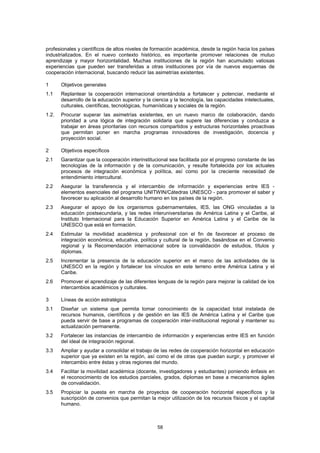 profesionales y científicos de altos niveles de formación académica, desde la región hacia los países
industrializados. En el nuevo contexto histórico, es importante promover relaciones de mutuo
aprendizaje y mayor horizontalidad. Muchas instituciones de la región han acumulado valiosas
experiencias que pueden ser transferidas a otras instituciones por vía de nuevos esquemas de
cooperación internacional, buscando reducir las asimetrías existentes.

1      Objetivos generales
1.1    Replantear la cooperación internacional orientándola a fortalecer y potenciar, mediante el
       desarrollo de la educación superior y la ciencia y la tecnología, las capacidades intelectuales,
       culturales, científicas, tecnológicas, humanísticas y sociales de la región.
1.2.   Procurar superar las asimetrías existentes, en un nuevo marco de colaboración, dando
       prioridad a una lógica de integración solidaria que supere las diferencias y conduzca a
       trabajar en áreas prioritarias con recursos compartidos y estructuras horizontales proactivas
       que permitan poner en marcha programas innovadores de investigación, docencia y
       proyección social.

2      Objetivos específicos
2.1    Garantizar que la cooperación interinstitucional sea facilitada por el progreso constante de las
       tecnologías de la información y de la comunicación, y resulte fortalecida por los actuales
       procesos de integración económica y política, así como por la creciente necesidad de
       entendimiento intercultural.
2.2    Asegurar la transferencia y el intercambio de información y experiencias entre IES -
       elementos esenciales del programa UNITWIN/Cátedras UNESCO - para promover el saber y
       favorecer su aplicación al desarrollo humano en los países de la región.
2.3    Asegurar el apoyo de los organismos gubernamentales, IES, las ONG vinculadas a la
       educación postsecundaria, y las redes interuniversitarias de América Latina y el Caribe, al
       Instituto Internacional para la Educación Superior en América Latina y el Caribe de la
       UNESCO que está en formación.
2.4    Estimular la movilidad académica y profesional con el fin de favorecer el proceso de
       integración económica, educativa, política y cultural de la región, basándose en el Convenio
       regional y la Recomendación internacional sobre la convalidación de estudios, títulos y
       diplomas.
2.5    Incrementar la presencia de la educación superior en el marco de las actividades de la
       UNESCO en la región y fortalecer los vínculos en este terreno entre América Latina y el
       Caribe.
2.6    Promover el aprendizaje de las diferentes lenguas de la región para mejorar la calidad de los
       intercambios académicos y culturales.

3      Líneas de acción estratégica
3.1    Diseñar un sistema que permita tomar conocimiento de la capacidad total instalada de
       recursos humanos, científicos y de gestión en las IES de América Latina y el Caribe que
       pueda servir de base a programas de cooperación inter-institucional regional y mantener su
       actualización permanente.
3.2    Fortalecer las instancias de intercambio de información y experiencias entre IES en función
       del ideal de integración regional.
3.3    Ampliar y ayudar a consolidar el trabajo de las redes de cooperación horizontal en educación
       superior que ya existen en la región, así como el de otras que puedan surgir, y promover el
       intercambio entre éstas y otras regiones del mundo.
3.4    Facilitar la movilidad académica (docente, investigadores y estudiantes) poniendo énfasis en
       el reconocimiento de los estudios parciales, grados, diplomas en base a mecanismos ágiles
       de convalidación.
3.5    Propiciar la puesta en marcha de proyectos de cooperación horizontal específicos y la
       suscripción de convenios que permitan la mejor utilización de los recursos físicos y el capital
       humano.



                                                  58
 