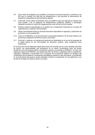 3.6    Crear redes de postgrado que posibiliten la formación de personal docente y científico en las
       IES que no cuenten con este tipo de infraestructura y que permitan la reformulación de
       programas compartidos de reconocimiento regional.
3.7    Conformar nuevas redes universitarias como la AUGM en otras sub-regiones en el plazo más
       corto posible, y de un programa de fortalecimiento académico científico y tecnológico
       mediante la puesta en marcha de megaproyectos como los de la Unión Europea.
3.8    Preparar personal especializado en la gestión de la cooperación horizontal con el apoyo de
       organizaciones y expertos internacionales.
3.9    Utilizar racionalmente todos los recursos financieros disponibles en agencias y organismos de
       promoción y en las propias IES.
3.10   Crear en el CRESALC un punto focal para la comunidad caribeña a fin de hacer efectiva una
       provechosa integración de América Latina y del Caribe.
3.11   Promover y mantener un programa de desarrollo de habilidades en el uso de los lenguajes de
       la región dentro de las comunidades de educación superior, tanto académica como
       institucional.
En el transcurso de las diferentes etapas del proceso de consulta que dio como resultado este Plan
de Acción, las personalidades que participaron en el mismo, provenientes tanto del ámbito
académico como del gubernamental, consideraron oportuno recomendar al CRESALC, en tanto que
organismo regional de UNESCO, que adopte este Plan de Acción y despliegue toda su experiencia,
capacidad, creatividad y compromiso con el progreso de la educación superior en beneficio del
cumplimiento de los objetivos y lineamientos estratégicos vertidos en este documento, convirtiéndolo
en un instrumento para guiar su propia actividad y orientar la cooperación con los gobiernos y con
las IES en la región de América Latina y el Caribe.




                                                 59
 