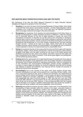 Annex 3



DECLARATION ABOUT HIGHER EDUCATION IN ASIA AND THE PACIFIC

We, participants of the Asia and Pacific Regional Conference on Higher Education National
Strategies and Regional Co-operation for the 21st Century,1
1.   Recalling, on one hand, the terms of the Universal Declaration of Human Rights, which states
     in article 26 that "every person has the right to education"...and that "higher education shall be
     accessible to all, on the basis of merit", and, on the other hand, the UNESCO Constitution
     which encourages institutional exchanges in the area of education;
2.   Recognizing the importance of the analysis and recommendations of the Policy Paper on
     Change and Development in Higher Education launched by UNESCO in 1995 and resulting
     from a world-wide reflection on the role of higher education in society; the view of the
     International Commission on Education for the XXI Century that "Universities in developing
     countries have a duty to carry out research that should contribute to solving the most serious
     problems facing these countries"; and the conclusion of the World Commission on Culture and
     Development that development is "a far more complex undertaking than had been originally
     thought" and that it should not be "seen as a single, uniform, linear path, for this would
     inevitably eliminate cultural diversity and experimentation, and dangerously limit humankind's
     creative capacities in the face of a treasured past and an unpredictable future";
3.   Noting the exceptional diversity of and variety within the Asia and Pacific region with regard to
     demography, religion, culture, ethnicity and education, with the most populous nations existing
     alongside small states, and the region including not only some of the fastest growing and
     wealthiest economies but also some of the poorest; and further noting that this region has
     been characterized as the cradle of civilization, of the world's great religions and philosophies,
     and the earliest educational systems,
4.   Pointing out that the rapid growth and in-depth transformation of societies and of key regional
     economies has resulted in a new appreciation of the role of higher education in technological
     development and increased demands for specialized professionals, while the increasing use
     of new information and communications technologies provides exciting possibilities for
     innovation in course design and delivery, for access to intellectual resources and for building
     new networks of experts and institutions, thus requiring that the concept and practices of
     lifelong learning be further developed;
5.   Acknowledging that as the countries of the region draw closer together through trade,
     improved transportation and rapid communications into a seemingly common destiny, each
     one is consciously fostering its own sense of identity and nationhood, and rediscovering its
     cultural heritage and the value of its languages. In recent years, the region has demonstrated
     impressive capacity for innovation, especially in the application of science and technology,
     and exceptionally high rates of economic growth. In 1960, Asia had only 4 per cent of the
     world-wide GNP, whereas it now accounts for 25 per cent, with this figure being predicted to
     reach 30 per cent by the year 2000. However, in many professional fields there are on-going
     serious shortages in the supply of qualified professionals while rapid growth has resulted in
     major urban and social problems, and serious degradation of the environment.
6.   Observing that significant progress has been made in recent years in the development and
     strengthening of higher education within the countries of the region, particularly leading to
     improved student access, strengthened research and postgraduate programmes, more
     equitable representation of different social groups among graduates, renewed curricula and
     adoption of new teaching and delivery methods, and enhanced institutional management and
     strategic planning capacity. At the same time, many nations of the region are still far from
     achieving a desirable number and quality of graduates required by the new economic
     situation.

___________________________
1      Tokyo, Japan, 8 - 10 July 1997
 