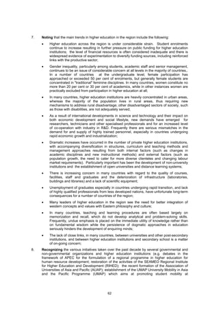 7.   Noting that the main trends in higher education in the region include the following:
     •    Higher education across the region is under considerable strain. Student enrolments
          continue to increase resulting in further pressure on public funding for higher education
          institutions; the level of financial resources is often considered inadequate and there is
          widespread evidence of experimentation to diversify funding sources, including reinforced
          links with the productive sector;
     •    Gender inequality, particularly among students, academic staff and senior management,
          continues to be an issue of considerable concern at all levels in the majority of countries,.
          In a number of countries at the undergraduate level, female participation has
          approached or exceeded 50 per cent of enrolments, but generally female students are
          concentrated in "traditional" feminine disciplines. In many countries, women constitute no
          more than 20 per cent or 30 per cent of academics, while in other instances women are
          practically excluded from participation in higher education at all;
     •    In many countries, higher education institutions are heavily concentrated in urban areas,
          whereas the majority of the population lives in rural areas, thus requiring new
          mechanisms to address rural disadvantage; other disadvantaged sectors of society, such
          as those with disabilities, are not adequately served;
     •    As a result of international developments in science and technology and their impact on
          both economic development and social lifestyle, new demands have emerged for
          researchers, technicians and other specialised professionals and for an increased level
          of co-operation with industry in R&D. Frequently there are serious mismatches in the
          demand for and supply of highly trained personnel, especially in countries undergoing
          rapid economic growth and industrialization;
     •    Dramatic increases have occurred in the number of private higher education institutions,
          with accompanying diversification in structures, curriculum and teaching methods and
          management approaches resulting from both internal factors (such as changes in
          academic disciplines and new instructional methods) and external factors (such as
          population growth, the need to cater for more diverse clienteles and changing labour
          market requirements). Particularly important has been the development of non-university
          institutions and the establishment of open universities and distance learning systems;
     •    There is increasing concern in many countries with regard to the quality of courses,
          facilities, staff and graduates and the deterioration of infrastructure (laboratories,
          buildings and libraries) and a lack of scientific equipment;
     •    Unemployment of graduates especially in countries undergoing rapid transition, and lack
          of highly qualified professionals from less developed nations, have unfortunate long-term
          consequences for a number of countries of the region;
     •    Many leaders of higher education in the region see the need for better integration of
          western concepts and values with Eastern philosophy and culture;
     •    In many countries, teaching and learning procedures are often based largely on
          memorization and recall, which do not develop analytical and problem-solving skills.
          Frequently, undue emphasis is placed on the immediate utility of knowledge rather than
          on fundamental wisdom while the persistence of dogmatic approaches in education
          seriously hinders the development of enquiring minds;
     •    The lack of close links, in many countries, between universities and other post-secondary
          institutions, and between higher education institutions and secondary school is a matter
          of on-going concern;
8.   Recognizing the various initiatives taken over the past decade by several governmental and
     non-governmental organizations and higher education institutions (e.g. debates in the
     framework of APEC for the formulation of a regional programme in higher education for
     human resource development; restoration of the activities of the SEAMEO Regional Institute
     for Higher Education and Development (RIHED); the recent formation of the Association of
     Universities of Asia and Pacific (AUAP); establishment of the UMAP University Mobility in Asia
     and the Pacific Programme (UMAP) which aims at promoting student mobility at




                                                 62
 