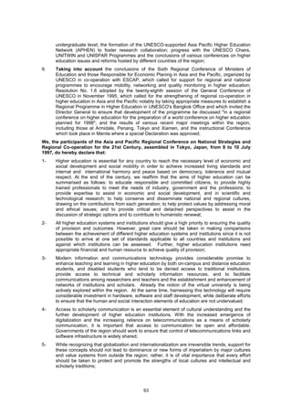 undergraduate level; the formation of the UNESCO-supported Asia Pacific Higher Education
      Network (APHEN) to foster research collaboration; progress with the UNESCO Chairs,
      UNITWIN and UNISPAR Programmes and the conclusions of various conferences on higher
      education issues and reforms hosted by different countries of the region;
9.    Taking into account the conclusions of the Sixth Regional Conference of Ministers of
      Education and those Responsible for Economic Planing in Asia and the Pacific, organized by
      UNESCO in co-operation with ESCAP, which called for support for regional and national
      programmes to encourage mobility, networking and quality monitoring in higher education;
      Resolution No. 1.6 adopted by the twenty-eighth session of the General Conference of
      UNESCO in November 1995, which called for the strengthening of regional co-operation in
      higher education in Asia and the Pacific notably by taking appropriate measures to establish a
      Regional Programme in Higher Education in UNESCO's Bangkok Office and which invited the
      Director General to ensure that development of the programme be discussed "in a regional
      conference on higher education for the preparation of a world conference on higher education
      planned for 1998"; and the results of various recent major meetings within the region,
      including those at Armidale, Penang, Tokyo and Xiamen, and the instructional Conference
      which took place in Manila where a special Declaration was approved;
We, the participants of the Asia and Pacific Regional Conference on National Strategies and
Regional Co-operation for the 21st Century, assembled in Tokyo, Japan, from 8 to 10 July
1997, do hereby declare that:
1-    Higher education is essential for any country to reach the necessary level of economic and
      social development and social mobility in order to achieve increased living standards and
      internal and international harmony and peace based on democracy, tolerance and mutual
      respect. At the end of the century, we reaffirm that the aims of higher education can be
      summarised as follows: to educate responsible and committed citizens, to provide highly
      trained professionals to meet the needs of industry, government and the professions; to
      provide expertise to assist in economic and social development, and in scientific and
      technological research; to help conserve and disseminate national and regional cultures,
      drawing on the contributions from each generation; to help protect values by addressing moral
      and ethical issues; and to provide critical and detached perspectives to assist in the
      discussion of strategic options and to contribute to humanistic renewal;
2-    All higher education systems and institutions should give a high priority to ensuring the quality
      of provision and outcomes. However, great care should be taken in making comparisons
      between the achievement of different higher education systems and institutions since it is not
      possible to arrive at one set of standards applicable to all countries and institutions and
      against which institutions can be assessed. Further, higher education institutions need
      appropriate financial and human resource to achieve quality of provision;
3-    Modern information and communications technology provides considerable promise to
      enhance teaching and learning in higher education by both on-campus and distance education
      students, and disabled students who tend to be denied access to traditional institutions,
      provide access to technical and scholarly information resources, and to facilitate
      communications among researchers and teachers and the establishment and enhancement of
      networks of institutions and scholars. Already the notion of the virtual university is being
      actively explored within the region. At the same time, harnessing this technology will require
      considerable investment in hardware, software and staff development, while deliberate efforts
      to ensure that the human and social interaction elements of education are not undervalued.
4-    Access to scholarly communication is an essential element of cultural understanding and the
      further development of higher education institutions. With the increased emergence of
      digitalization and the increasing reliance on telecommunications as a means of scholarly
      communication, it is important that access to communication be open and affordable.
      Governments of the region should work to ensure that control of telecommunications links and
      software infrastructure is widely shared;
5-    While recognizing that globalization and internationalization are irreversible trends, support for
      these concepts should not lead to dominance or new forms of imperialism by major cultures
      and value systems from outside the region; rather, it is of vital importance that every effort
      should be taken to protect and promote the strengths of local cultures and intellectual and
      scholarly traditions;




                                                  63
 