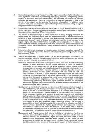 6-    Regional co-operation among the countries of the region, especially in higher education, can
      make significant contributions in addressing major policy problems, strengthening national
      capacity in economic and social development, and facilitating the sharing of important
      expertise and experience. Regional co-operation is especially desirable in view of the
      diversity of the region and the potential for dynamic collaboration. In addition, higher
      education institutions should explore opportunities to promote processes aiming at regional
      integration without losing diversity;
7-    Involvement in decision-making by all key stakeholders of higher education institutions is of
      utmost importance. Experience has demonstrated the value of such participation in bringing
      to decision-making a variety of different perspectives.
8-    The concept of lifelong learning is of utmost importance. In rapidly changing economies, the
      labour market will constantly require new and different skills and so mechanisms must be
      enhanced to allow professionals to upgrade their skills at regular intervals and develop new
      competencies. People's needs of lifelong learning have expanded in all countries of the
      region. Higher education institutions thus must offer learning opportunities in response to
      diverse demands and work co-operatively with other agencies and employers to ensure that
      appropriate courses are widely available. Ready access and flexibility in timing are of utmost
      importance.
9-    Determined efforts are necessary to increase access to higher education, especially for
      groups currently poorly represented. Distance education and open learning can play a major
      role in widening access.
10-   There is an urgent need to develop a plan of action and accompanying guidelines for co-
      operation especially related to the key issues of relevance, quality, management and finance,
      and co-operation which are summarised as follows:
      Relevance refers to the fit between what higher education institutions do and what society
            expects of them. Relevance requires higher education to make an enhanced
            contribution to the development of the whole education system, notably through
            improved teacher education and educational research, and through reinforcement of its
            community service functions, including activities to eliminate poverty, hunger and
            disease. Relevance requires better articulation with the world of work and
            democratization of access to higher education, wider opportunities for participation
            during the various stages of life as well as the full involvement of the higher education
            community in the search for solutions to pressing human problems, such as population
            control, environmental degradation, and the quest for peace, international
            understanding, democracy and human rights. Academic freedom and responsible
            institutional autonomy particularly in the core academic functions are crucial for the
            achievement of the goal of relevance.
      Quality refers to standards of resourcing and provision, and the achievements or outputs of
            an institution or system. Quality is a multi-dimensional concept and it is not possible to
            arrive at one set of quality standards applicable to all countries and against which
            institutions can be assessed. Quality embraces all the main functions and activities of
            higher education: teaching and academic programmes, research and scholarship,
            staffing, students, infrastructure and the academic environment. It can be implemented
            through comparisons between observed and intended outcomes and constant analysis
            of the sources of dysfunction. Both internal self evaluation and external review are vital
            components of any well developed quality assurance system. The concept of
            accountability is closely allied with quality. No system of higher education can fulfil its
            mission unless it demands the highest quality of itself. Continuous and permanent
            assessment is necessary to reach this objective. At the same time, it must be
            acknowledged that great care must be exercised in making quality assessments since it
            involves matters of judgement, academic values and cultural understanding.
      Management and Finance covers both internal institutional management, funding and
           resource issues, as well as relations of higher education institutions with the state and
           national planning and co-ordination. Higher education institutions need to adopt
           forward-looking management practices which respond to the needs of their
           environments and which are articulated in their missions. Today, despite the general
           trend towards diversified sources of funding, public support for higher education and




                                                 64
 