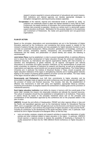 research remains essential to ensure achievement of educational and social missions.
             Both institutions and national agencies can develop appropriate strategies to
             strengthen management, planning and policy analysis capacities.
      Co-operation at the national, regional and international levels is essential as, today, no
           institution can realistically expect to attain the highest standard in every field by itself.
           Furthermore, the steady advance of information and communication technologies must
           facilitate inter-university co-operation. Society as a whole must in a democratic system
           support education at all levels. Mobilization for this purpose depends on the awareness
           and involvement of Parliaments, the media and governmental and non-government
           organizations.



PLAN OF ACTION

Based on the principles, observations and recommendations set out in the Declaration of Higher
Education approved by the Conference, and considering that strong support is needed for the
renewal of systems through new policies and new paradigms for higher education founded on such
concepts as sustainable development, lifelong education, globalization of knowledge, continuity of
the reform process, anticipatory capacity, transparency and accountability, involvement of
Parliaments and the media, and preservation of cultural identity and values, the following is
recommended:
Joint Action Plans must be established, in order to prevent duplicated efforts, to optimize efficiency
and to ensure the further development of higher education through the enhanced mobilization of
additional resources, by international and regional organizations dealing with inter-university co-
operation and strengthening of global networks, by all regional, sub-regional and national
associations of universities and higher education institutions, by the representatives of private and
public universities, by networks of institutions for research and teaching, as well as by development
organizations and agencies, governmental and non-governmental organizations. The United Nations
University and, in particular, the Institute of Advanced Studies in Tokyo, should co-operate with
higher education institutions of the region in strengthening networks and in building global networks
leading to the solution of pressing global problems of human survival and welfare. The mass media
of the region should be called on to support these initiatives.
Governments and Parliaments must fulfil their commitments to higher education and be
accountable for pledges made at regional and world conferences over the past decade with regard to
the provision of human and financial resources. This includes, inter alia, the establishment of
effective new mechanisms to deal with policy and legislation, appropriate follow-up activities,
monitoring and evaluation of progress towards the achievement of stated goals and the promotion of
institutional autonomy.
Each higher education institution must define its mission in harmony with the overall goals of the
sector itself, translate this mission into observable indicators and allocate the required resources.
The culture of evaluation should thus be established or strengthened in all institutions. These plans
of actions should be based on the principles mentioned above and on the principles and
considerations of the Declaration approved by this conference and on the proposals stated in this
plan of action.
UNESCO, through the joint efforts of Headquarters, PROAP and other regional offices in Asia and
the Pacific and specialised agencies such as the International Institute for Educational Planning
(IIEP), and in co-operation with other UN agencies such as the Economic and Social Council of Asia
and the Pacific (ESCAP), must reinforce the programmes of higher education in Asia and the Pacific,
including its contribution to the development of the whole education system, and, in particular, must
reinforce its Unit in Higher Education at its Bangkok Office, so that this may:
•    carry out studies, analyses, projects and research activities to support the elaboration of public
     policies and other initiatives related to higher education in the region. In particular, UNESCO
     should sponsor a regional process to explore the possibility of developing a framework for
     quality assessment to feed into the 1998 UNESCO World Conference on Higher Education in
     Paris;




                                                  65
 