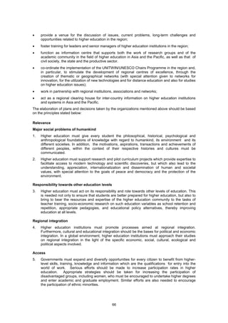 •    provide a venue for the discussion of issues, current problems, long-term challenges and
     opportunities related to higher education in the region;
•    foster training for leaders and senior managers of higher education institutions in the region;
•    function as information centre that supports both the work of research groups and of the
     academic community in the field of higher education in Asia and the Pacific, as well as that of
     civil society, the state and the productive sector.
•    co-ordinate the implementation of the UNITWIN/UNESCO Chairs Programme in the region and,
     in particular, to stimulate the development of regional centres of excellence, through the
     creation of thematic or geographical networks (with special attention given to networks for
     innovation, for the utilization of new technologies and for distance education and also for studies
     on higher education issues);
•    work in partnership with regional institutions, associations and networks;
•    act as a regional clearing house for inter-country information on higher education institutions
     and systems in Asia and the Pacific.
The elaboration of plans and decisions taken by the organizations mentioned above should be based
on the principles stated below:

Relevance
Major social problems of humankind
1.   Higher education must give every student the philosophical, historical, psychological and
     anthropological foundations of knowledge with regard to humankind, its environment and its
     different societies. In addition, the motivations, aspirations, transactions and achievements of
     different peoples, within the context of their respective histories and cultures must be
     communicated.
2.   Higher education must support research and pilot curriculum projects which provide expertise to
     facilitate access to modern technology and scientific discoveries, but which also lead to the
     understanding, appreciation, internationalization and dissemination of human and societal
     values, with special attention to the goals of peace and democracy and the protection of the
     environment.

Responsibility towards other education levels
3.   Higher education must act on its responsibility and role towards other levels of education. This
     is needed not only to ensure that students are better prepared for higher education, but also to
     bring to bear the resources and expertise of the higher education community to the tasks of
     teacher training, socio-economic research on such education variables as school retention and
     repetition, appropriate pedagogies, and educational policy alternatives, thereby improving
     education at all levels.

Regional integration
4.   Higher education institutions must promote processes aimed at regional integration.
     Furthermore, cultural and educational integration should be the bases for political and economic
     integration. In a global environment, higher education institutions must approach their studies
     on regional integration in the light of the specific economic, social, cultural, ecological and
     political aspects involved.

Access
5.   Governments must expand and diversify opportunities for every citizen to benefit from higher-
     level skills, training, knowledge and information which are the qualifications for entry into the
     world of work. Serious efforts should be made to increase participation rates in higher
     education.      Appropriate strategies should be taken for increasing the participation of
     disadvantaged groups, including women, who must be encouraged to undertake higher degrees
     and enter academic and graduate employment. Similar efforts are also needed to encourage
     the participation of ethnic minorities.




                                                  66
 
