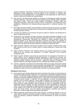 important alternative mechanisms of higher education access and learning. In particular, such
     approaches provide opportunities for those already in the work-force to upgrade their
     competencies and knowledge levels. The possibilities of these approaches for school leavers,
     however, needs further analysis and experimentation.
16. Each country of the region should establish a mechanism for evaluating the quality of its higher
    education institutions. Countries must introduce quality assurance methods at both institutional
    and systemic levels. These may include academic accreditation, academic audits and
    institutional evaluations, performance funding, review of disciplines and professional areas,
    qualifications frameworks and competency-based approaches to vocational education and
    training.
17. Each higher education institution should establish a teaching and learning resource unit staffed
    by qualified personnel and charged with the development of pedagogical skills and other forms
    of teaching-support activities.
18. Countries and institutions must stimulate, through the creation of networks, the development of
    regional postgraduate studies.
19. Governments and institutions of higher education must adopt appropriate strategies for the
    recruitment of staff, for their further professional development and for the recognition of their
    achievements. Governments, Parliaments and institution of higher education should pay
    particular attention to the draft Recommendation concerning the Status and Conditions of
    Higher Education Teaching Personnel, approved recently by a governmental experts meeting,
    which will be submitted to the General Conference of UNESCO in November 1997.
20. Higher education institutions must provide orientation and counselling, remedial courses, study
    skills training and other forms of student support, including measures to improve their living
    conditions.
21. Higher education institutions must modernize libraries and scientific equipment and include
    measures for the purchase and replacement of scientific equipment in their long-term
    management plans.
22. Higher education institutions must adopt new approaches for the packaging of information, for
    course delivery, and for rethinking traditional approaches to teaching and learning. The
    utilization of multi-media, CD-ROM, the internet and interactive video is necessary to promote
    interaction between students and their lecturers. Agreements should be stimulated among
    regional institutions to exchange programmes and to organize joint debates and symposia.
23. Teachers, professors and technical and administrative staff must be given training that enables
    them to integrate new information and communication technologies (NICTs) into their teaching
    programmes, and to examine the multiplier effect with regard to their use. Frequently, the staff
    development needs of technical and administrative staff are not properly approached.

Management and Finance
24. Governments must formulate national action plans to enhance both access to and the relevance
    and quality of higher education institutions. As a consequence, institutional management should
    improve. The concept of higher education as a public asset implies that its appraisal cannot be
    restricted to economic quantitative indicators alone. These plans must foresee a diversification
    of funding sources through, in particular, the encouragement of various income-generating
    activities, such as contract research, a broad range of academic and cultural services, short-
    term courses and, if so appropriate, the operation of scientific and technology enterprises.
    Public support to higher education remains essential to ensure its educational, social and
    institutional missions. Therefore, the state should take the main responsibility for funding this
    sector. But, since the challenges for higher education concern society as a whole, the solution
    to this problem must involve not only the state but all stakeholders - students, parents, the
    public and private sectors, local and national communications, authorities and academic
    association, as well as regional and international organizations.
25. Where appropriate, governments should consider creating, or reinforcing, agencies to act as a
    buffer between ministries and higher education institutions and to provide advice on resource
    needs and allocation, regulatory frameworks and the administration of grants and financial
    assistance.




                                                 68
 