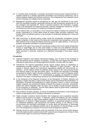 26. In countries where privatization is accepted, governments should provide a legal framework to
    regulate institutions, to develop appropriate accreditation and monitoring mechanisms, and to
    ensure academic freedom and maximum autonomy. The complementary and supportive role of
    private universities and colleges must be recognized.
27. Management capacities should be strengthened by, inter alia, the recruitment of new senior
    staff with specialized expertise, appropriate training and staff development programmes for all
    line managers (and especially for those in executive positions), the introduction of greater
    clarity in job descriptions and reporting channels, improved management procedures, and the
    introduction and enhancement of computerized management systems.
28. At the regional level, an association or forum should be created to mobilize the contribution of
    student organizations to current efforts aimed at making higher education institutions more
    forceful, active and efficient partners in the promotion of sustainable development in Asia and
    the Pacific.
29. Staff involvement in decision-making bodies should be considerably strengthened through
    greater recognition of their needs and by taking into consideration their perspectives, which are
    often relevant to the analysis of problems and to the search for viable solutions. In the case of
    students, appropriate consultation is of great importance.
30. Countries of the region must renew the commitments made by them at the Social Development
    Summit in Copenhagen and at other world bodies to "make new and additional resources
    available" and thus effectively increase their budgets allocated to education in general and to
    higher education in particular, measured as a significant percentage of their gross national
    product.

Co-operation
31. Individual institutions must develop international linkages, such as those for the exchange of
    staff and students and for academic co-operation. As well, they must support the activities of
    international organizations and bilateral agreements between countries within the region.
32. International and regional organizations should support projects aiming at establishing or
    strengthening university networks. For their part, institutions of higher education - with the
    support of national, regional and international organizations dealing with inter-university co-
    operation - should network centres of excellence which respond to the most pressing training
    and research needs of the Asia and Pacific region. The transfer and exchange of knowledge
    and experience between higher education institutions, carried out in a spirit of solidarity, should
    be the basis for these initiatives. It is recommended to establish an evaluation of existing
    networks in the region, including those covered by the UNITWIN/UNESCO Chairs Programme.
33. In the framework of the Regional Convention on the Recognition of Studies, Diplomas and
    Degrees in Higher Education in Asia and the Pacific and the International Recommendation on
    Recognition of Studies and Qualifications in Higher Education, there is a need to encourage
    student, academic and professional mobility to benefit the process of economic, educational,
    political and cultural integration within the region and to develop mutually accepted standards
    for the recognition of credentials. This will need collective effort by governments, professional
    bodies and international organizations;
34. Each institution of higher education, as well as all professional associations, must envisage the
    creation of specialized units for managing international co-operation.
35. Higher education institutions should strengthen their endogenous and co-operative capacities
    related to priority issues in the region. In particular, centres of excellence can have a positive
    impact on the solution of major social problems related to the environment and sustainable
    development, on research in higher education institutions, on educational research in general,
    on institutional leadership, staff development and teacher training, on the diffusion of new
    communication and information technologies, on human rights and democracy, on technology
    transfer, on patents and intellectual property and on the protection of cultural heritage, as well
    as on the strengthening of education for all and of social development in general.
36. Attempts should be made to develop under the leadership of the Asia and the Pacific distance
    and multi-media education network under AUAP a general pool of programmes of study for Asia
    and the Pacific region to cut the cost of distance education.




                                                  69
 