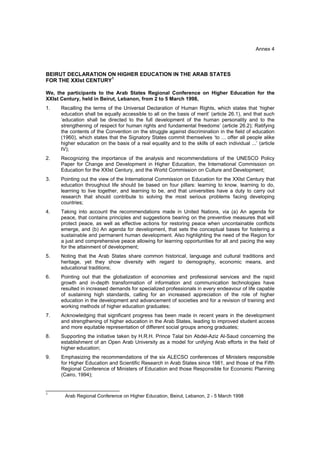 Annex 4



BEIRUT DECLARATION ON HIGHER EDUCATION IN THE ARAB STATES
                      1
FOR THE XXIst CENTURY

We, the participants to the Arab States Regional Conference on Higher Education for the
XXIst Century, held in Beirut, Lebanon, from 2 to 5 March 1998,
1.   Recalling the terms of the Universal Declaration of Human Rights, which states that ‘higher
     education shall be equally accessible to all on the basis of merit’ (article 26.1), and that such
     ‘education shall be directed to the full development of the human personality and to the
     strengthening of respect for human rights and fundamental freedoms’ (article 26.2); Ratifying
     the contents of the Convention on the struggle against discrimination in the field of education
     (1960), which states that the Signatory States commit themselves ‘to ... offer all people alike
     higher education on the basis of a real equality and to the skills of each individual ...’ (article
     IV);
2.   Recognizing the importance of the analysis and recommendations of the UNESCO Policy
     Paper for Change and Development in Higher Education, the International Commission on
     Education for the XXIst Century, and the World Commission on Culture and Development;
3.   Pointing out the view of the International Commission on Education for the XXIst Century that
     education throughout life should be based on four pillars: learning to know, learning to do,
     learning to live together, and learning to be, and that universities have a duty to carry out
     research that should contribute to solving the most serious problems facing developing
     countries;
4.   Taking into account the recommendations made in United Nations, via (a) An agenda for
     peace, that contains principles and suggestions bearing on the preventive measures that will
     protect peace, as well as effective actions for restoring peace when uncontainable conflicts
     emerge, and (b) An agenda for development, that sets the conceptual bases for fostering a
     sustainable and permanent human development. Also highlighting the need of the Region for
     a just and comprehensive peace allowing for learning opportunities for all and pacing the way
     for the attainment of development;
5.   Noting that the Arab States share common historical, language and cultural traditions and
     heritage, yet they show diversity with regard to demography, economic means, and
     educational traditions;
6.   Pointing out that the globalization of economies and professional services and the rapid
     growth and in-depth transformation of information and communication technologies have
     resulted in increased demands for specialized professionals in every endeavour of life capable
     of sustaining high standards, calling for an increased appreciation of the role of higher
     education in the development and advancement of societies and for a revision of training and
     working methods of higher education graduates;
7.   Acknowledging that significant progress has been made in recent years in the development
     and strengthening of higher education in the Arab States, leading to improved student access
     and more equitable representation of different social groups among graduates;
8.   Supporting the initiative taken by H.R.H. Prince Talal bin Abdel-Aziz Al-Saud concerning the
     establishment of an Open Arab University as a model for unifying Arab efforts in the field of
     higher education;
9.   Emphasizing the recommendations of the six ALECSO conferences of Ministers responsible
     for Higher Education and Scientific Research in Arab States since 1981, and those of the Fifth
     Regional Conference of Ministers of Education and those Responsible for Economic Planning
     (Cairo, 1994);

__________________________
1
       Arab Regional Conference on Higher Education, Beirut, Lebanon, 2 - 5 March 1998
 