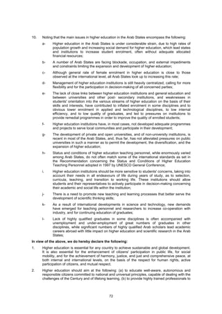 10.   Noting that the main issues in higher education in the Arab States encompass the following:
      a-    Higher education in the Arab States is under considerable strain, due to high rates of
            population growth and increasing social demand for higher education, which lead states
            and institutions to increase student enrolment, often without adequate allocated
            financial resources;
      b-    A number of Arab States are facing blockade, occupation, and external impediments
            and constraints limiting the expansion and development of higher education;
      c-    Although general rate of female enrolment in higher education is close to those
            observed at the international level, all Arab States look up to increasing this rate;
      d-    Management of higher education institutions is still heavily centralized, calling for more
            flexibility and for the participation in decision-making of all concerned parties;
      e-    The lack of close links between higher education institutions and general education and
            between universities and other post- secondary institutions, and weaknesses in
            students' orientation into the various streams of higher education on the basis of their
            skills and interests, have contributed to inflated enrolment in some disciplines and to
            obvious lower enrolment in applied and technological disciplines, to low internal
            efficiency, and to low quality of graduates, and led to pressures on institutions to
            provide remedial programmes in order to improve the quality of enrolled students;
      f-    Higher education institutions have, in most cases, not developed adequate programmes
            and projects to serve local communities and participate in their development;
      g-    The development of private and open universities, and of non-university institutions, is
            recent in most of the Arab States, and, thus far, has not alleviated pressures on public
            universities in such a manner as to permit the development, the diversification, and the
            expansion of higher education;
      h-    Status and conditions of higher education teaching personnel, while enormously varied
            among Arab States, do not often match some of the international standards as set in
            the Recommendation concerning the Status and Conditions of Higher Education
            Teaching Personnel adopted in 1997 by UNESCO General Conference;
      i.    Higher education institutions should be more sensitive to students' concerns, taking into
            account their needs in all endeavours of life during years of study, as to selection,
            curricula, teaching, and transition to working life. These institutions should allow
            students and their representatives to actively participate in decision-making concerning
            their academic and social life within the institution;
      j-    There is a need to promote new teaching and learning processes that better serve the
            development of scientific thinking skills;
      k-    As a result of international developments in science and technology, new demands
            have emerged for teaching personnel and researchers to increase co-operation with
            industry, and for continuing education of graduates;
      l-    Lack of highly qualified graduates in some disciplines is often accompanied with
            unemployment and under-employment of great numbers of graduates in other
            disciplines, while significant numbers of highly qualified Arab scholars lead academic
            careers abroad with little impact on higher education and scientific research in the Arab
            States;
In view of the above, we do hereby declare the following:
1.    Higher education is essential for any country to achieve sustainable and global development.
      It is also essential for the enhancement of citizens' participation in public life, for social
      mobility, and for the achievement of harmony, justice, and just and comprehensive peace, at
      both internal and international levels, on the basis of the respect for human rights, active
      participation of citizens, and mutual respect.
2.    Higher education should aim at the following: (a) to educate well-aware, autonomous and
      responsible citizens committed to national and universal principles, capable of dealing with the
      challenges of the Century and of lifelong learning, (b) to provide highly trained professionals to



                                                  72
 