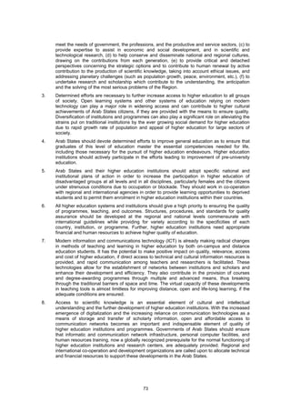 meet the needs of government, the professions, and the productive and service sectors, (c) to
     provide expertise to assist in economic and social development, and in scientific and
     technological research, (d) to help conserve and disseminate national and regional cultures,
     drawing on the contributions from each generation, (e) to provide critical and detached
     perspectives concerning the strategic options and to contribute to human renewal by active
     contribution to the production of scientific knowledge, taking into account ethical issues, and
     addressing planetary challenges (such as population growth, peace, environment, etc.), (f) to
     undertake research and scholarship which contribute to the understanding, the anticipation
     and the solving of the most serious problems of the Region.
3.   Determined efforts are necessary to further increase access to higher education to all groups
     of society. Open learning systems and other systems of education relying on modern
     technology can play a major role in widening access and can contribute to higher cultural
     achievements of Arab States citizens, if they are provided with the means to ensure quality.
     Diversification of institutions and programmes can also play a significant role on alleviating the
     strains put on traditional institutions by the ever growing social demand for higher education
     due to rapid growth rate of population and appeal of higher education for large sectors of
     society.
4.   Arab States should devote determined efforts to improve general education as to ensure that
     graduates of this level of education master the essential competencies needed for life,
     including those necessary for the pursuit of higher education endeavours. Higher education
     institutions should actively participate in the efforts leading to improvement of pre-university
     education.
5.   Arab States and their higher education institutions should adopt specific national and
     institutional plans of action in order to increase the participation in higher education of
     disadvantaged groups at all levels and in all disciplines, particularly females and the citizens
     under strenuous conditions due to occupation or blockade. They should work in co-operation
     with regional and international agencies in order to provide learning opportunities to deprived
     students and to permit them enrolment in higher education institutions within their countries.
6.   All higher education systems and institutions should give a high priority to ensuring the quality
     of programmes, teaching, and outcomes. Structures, procedures, and standards for quality
     assurance should be developed at the regional and national levels commensurate with
     international guidelines while providing for variety according to the specificities of each
     country, institution, or programme. Further, higher education institutions need appropriate
     financial and human resources to achieve higher quality of education.
7.   Modern information and communications technology (ICT) is already making radical changes
     in methods of teaching and learning in higher education by both on-campus and distance
     education students. It has the potential to make positive impact on quality, relevance, access
     and cost of higher education, if direct access to technical and cultural information resources is
     provided, and rapid communication among teachers and researchers is facilitated. These
     technologies allow for the establishment of networks between institutions and scholars and
     enhance their development and efficiency. They also contribute in the provision of courses
     and degree-awarding programmes through multiple and advanced means, thus breaking
     through the traditional barriers of space and time. The virtual capacity of these developments
     in teaching tools is almost limitless for improving distance, open and life-long learning, if the
     adequate conditions are ensured.
8.   Access to scientific knowledge is an essential element of cultural and intellectual
     understanding and the further development of higher education institutions. With the increased
     emergence of digitalization and the increasing reliance on communication technologies as a
     means of storage and transfer of scholarly information, open and affordable access to
     communication networks becomes an important and indispensable element of quality of
     higher education institutions and programmes. Governments of Arab States should ensure
     that informatic and communication network infrastructure, personal computer facilities, and
     human resources training, now a globally recognized prerequisite for the normal functioning of
     higher education institutions and research centers, are adequately provided. Regional and
     international co-operation and development organizations are called upon to allocate technical
     and financial resources to support these developments in the Arab States.




                                                 73
 