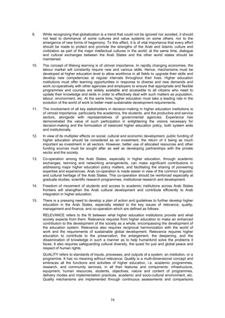 9.    While recognizing that globalization is a trend that could not be ignored nor avoided, it should
      not lead to dominance of some cultures and value systems on some others, nor to the
      emergence of new forms of hegemony. To this effect, it is of vital importance that every effort
      should be made to protect and promote the strengths of the Arab and Islamic culture and
      civilization as part of the major intellectual cultures in the world; at the same time, dialogue
      and cultural exchanges between the Arab States and the other world states should be
      maintained.
10.   The concept of lifelong learning is of utmost importance. In rapidly changing economies, the
      labour market will constantly require new and various skills. Hence, mechanisms must be
      developed at higher education level to allow workforce in all fields to upgrade their skills and
      develop new competencies at regular intervals throughout their lives. Higher education
      institutions must offer learning opportunities in response to diverse and new demands and
      work co-operatively with other agencies and employers to ensure that appropriate and flexible
      programmes and courses are widely available and accessible to all citizens who need to
      update their knowledge and skills in order to effectively deal with such matters as population,
      labour, environment, etc. At the same time, higher education must take a leading role in the
      evolution of the world of work to better meet sustainable development requirements.
11.   The involvement of all key stakeholders in decision-making in higher education institutions is
      of utmost importance, particularly the academics, the students, and the productive and service
      sectors, alongside with representatives of governmental agencies. Experience has
      demonstrated the value of such participation in enlightening the visions necessary for
      decision-making and the formulation of balanced higher education policy, both system wide
      and institutionally.
12.   In view of its multiplier effects on social, cultural and economic development, public funding of
      higher education should be considered as an investment, the return of it being as much
      important as investment in all sectors. However, better use of allocated resources and other
      funding sources must be sought after as well as developing partnerships with the private
      sector and the society.
13.   Co-operation among the Arab States, especially in higher education, through academic
      exchanges, twinning and networking arrangements, can make significant contributions in
      addressing major higher education policy matters, and facilitating the sharing of pioneering
      expertise and experiences. Arab co-operation is made easier in view of the common linguistic
      and cultural heritage of the Arab States. This co-operation should be reinforced especially at
      graduate studies, scientific research programmes, institutional research and development.
14.   Freedom of movement of students and access to academic institutions across Arab States
      frontiers will strengthen the Arab cultural development and contribute efficiently to Arab
      integration in higher education.
15.   There is a pressing need to develop a plan of action and guidelines to further develop higher
      education in the Arab States, especially related to the key issues of relevance, quality,
      management and finance, and co-operation which are defined as follows:
      RELEVANCE refers to the fit between what higher education institutions provide and what
      society expects from them. Relevance requires from higher education to make an enhanced
      contribution to the development of the society as a whole, encompassing the development of
      the education system. Relevance also requires reciprocal harmonization with the world of
      work and the requirements of sustainable global development. Relevance requires higher
      education to contribute to the preservation, the enlargement, the deepening, and the
      dissemination of knowledge in such a manner as to help humankind solve the problems it
      faces. It also requires safeguarding cultural diversity, the quest for just and global peace and
      respect of human rights.
      QUALITY refers to standards of inputs, processes, and outputs of a system, an institution, or a
      programme. It has no meaning without relevance. Quality is a multi-dimensional concept and
      embraces all the functions and activities of higher education, i.e. academic programmes,
      research, and community services, in all their features and components: infrastructure,
      equipment, human resources, students, objectives, nature and content of programmes,
      delivery modes and implementation practices, academic and socio-cultural environment, etc.
      Quality mechanisms are implemented through continuous assessments and comparisons




                                                 74
 