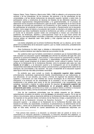 Habana, Dakar, Tokyo, Palermo y Beirut entre 1996 y 1998; la reflexión y el compromiso de los
rectores y de los presidentes, de los docentes, del personal y de los estudiantes de las
universidades y de las demás instituciones de educación superior; también y sobre todo, la
participación activa y constructiva de decenas de Estados de las diferentes regiones y de
numerosas organizaciones intergubernamentales y no gubernamentales, en el proceso de
elaboración de los proyectos de declaración y plan de acción, especialmente en el marco de las
dos etapas de consulta que precedieron a la Conferencia; en gran medida, el compromiso de
los participantes de emprender el camino de la renovación y transformación de la educación
superior, como exigen la historia y la evolución del mundo; la voluntad y el notable espíritu de
cooperación que todos manifestaron durante la Conferencia; por último, un hecho objetivo: en
el mundo de la educación superior existe una convergencia e incluso una comunidad de
problemas, de tendencias, desafíos y preocupaciones mayor de lo que hacen pensar las
diferencias y las especificidades nacionales y regionales, aunque los problemas que acucian a
muchos países en desarrollo sean más graves y más urgentes que los de los países
industrializados.
       Los textos adoptados por la primera Conferencia Mundial, por su alcance, por la visión
global de la problemática de la educación superior y por su índole constructiva, probablemente
no tienen precedente.
      Esta Conferencia ha dado lugar a debates e intercambios de opiniones de una gran
riqueza y quisiera destacar aquí algunas ideas-eje que proceden de ella.
       Así, podemos decir que ha habido unanimidad en considerar que es imprescindible para
toda sociedad una educación superior renovada para afrontar los desafíos del siglo XXI, para
garantizar su autonomía intelectual, para producir y hacer avanzar los conocimientos y educar y
formar ciudadanos responsables y conscientes, y especialistas cualificados, sin los cuales
ninguna nación puede progresar en el plano económico, social, cultural ni político. Como se
señala en la Declaración de la Conferencia Mundial, como la sociedad está cada vez más
basada en el saber [...], la educación superior y la investigación son en la actualidad los
componentes esenciales del desarrollo cultural, socioeconómico y ecológicamente viable de los
individuos, las comunidades y las naciones”. Así pues, el desarrollo de la educación superior
debe figurar entre las más altas prioridades nacionales.
       Es evidente que, para cumplir su misión, la educación superior debe cambiar
profundamente, haciéndose orgánicamente flexible, diversificándose en sus instituciones, en
sus estructuras, en sus estudios, sus modos y formas de organizar los estudios (delivery
systems) y dominando con esta finalidad las nuevas tecnologías de la información. Debe
anticiparse a la evolución de las necesidades de la sociedad y de los individuos, abrirse
ampliamente a los adultos para poner al día los conocimientos y las competencias, para
actualizar, reconvertir y mejorar su cultura general. En resumen, la educación superior del
siglo XXI deberá inscribirse decididamente en el proyecto global de educación
permanente para todos, convertirse en su motor y su espacio idóneo y contribuir a incorporar
en ella los demás niveles y formas de educación estrechando sus vínculos entre sí.
       Una de las cuestiones primordiales que ha estado presente en los debates,
estrechamente vinculada a la anterior, es la del acceso a la educación superior. Por lo que se
refiere a los principios, está ya claramente definida en la Declaración Mundial, que para ello se
ha inspirado en los grandes textos normativos de las Naciones Unidas y especialmente en el
                                                                       1
artículo 26 de la Declaración Universal de Derechos Humanos. “... La admisión en la
educación superior – se estipula en la Declaración de la Conferencia Mundial- debe estar
basada en el mérito, las capacidades, el esfuerzo, la perseverancia y la determinación de los
aspirantes y, dentro de la perspectiva del aprendizaje a lo largo de toda la vida, podrá tener
lugar en toda edad, teniendo en cuenta debidamente las competencias adquiridas con

1
    “Toda persona tiene derecho a la educación. La educación debe ser gratuita al menos en lo
concerniente a la instrucción elemental y fundamental. La instrucción elemental será obligatoria. La
instrucción técnica y profesional habrá de ser generalizada; el acceso a los estudios superiores será igual
para todos, en función de los méritos respectivos”. Artículo 26 (1).




                                                    2
 
