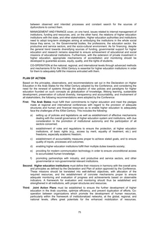 between observed and intended processes and constant search for the sources of
         dysfunctions to correct them.
         MANAGEMENT AND FINANCE cover, on one hand, issues related to internal management of
         institutions, funding and resources, and, on the other hand, the relations of higher education
         institutions with the state, and other stakeholders. Higher education authorities and institutions
         need to adopt long-term strategies aiming at embodying the institutions in the whole social
         tissue they serve, i.e. the Governmental bodies, the professions, the education sector, the
         productive and service sectors, and the socio-cultural environment. As for financing, despite
         the general trend towards diversifying sources of funding, governmental support for higher
         education and research remains essential to ensure achievement of educational and social
         missions of educational institutions. Furthermore, with the extension of private investment in
         higher education, appropriate mechanisms of accreditation and monitoring should be
         developed to guarantee access, equity, quality, and the rights of students.
         CO-OPERATION at the national, regional, and international levels through advanced methods
         and mechanisms fit for the XXIst Century is essential for higher education institutions in order
         for them to adequately fulfill the missions entrusted with them.

PLAN OF ACTION
Based on the principles, observations, and recommendations set out in the Declaration on Higher
Education in the Arab States for the XXIst Century adopted by the Conference, and considering the
need for the renewal of systems through the adoption of new policies and paradigms for higher
education founded on such concepts as globalization of knowledge, lifelong learning, sustainable
development, preservation of cultural diversity, transparency and accountability, and involvement of
all stakeholders, the following recommendations were adopted by the Conference:
First: The Arab States must fulfill their commitments to higher education and meet the pledges
       made at regional and international conferences with regard to the provision of adequate
       structures and human and financial resources as to enable higher education to adequately
       face the challenges of the XXIst Century. This includes the following:
         a)   setting up of policies and legislations as well as establishment of effective mechanisms
              dealing with the overall governance of higher education system and institutions, with due
              consideration to the promotion of institutional autonomy and the participation of all
              sectors concerned;
         b)   establishment of rules and regulations to ensure the protection, at higher education
              institutions, of basic rights (e.g., access by merit, equality of treatment, etc.) and
              freedoms, especially academic freedom;
         c)   establishment of accountability measures proper to achieve stated goals, and to ensure
              quality of inputs, processes and outcomes;
         d)   enabling higher education institutions fulfill their multiple duties towards society;
         e)   providing for modern communication technology in order to ensure unconditional access
              to accumulated human knowledge;
         f)   promoting partnerships with industry, and productive and service sectors, and other
              governmental or non-governmental relevant institutions.
Second: Higher education institutions must define their missions in harmony with the overall aims
     and principles as defined by the Declaration and Plan of action approved by the Conference.
     These missions should be translated into well-defined objectives, with allocation of the
     required resources, and the establishment of concrete mechanisms proper to ensure
     adequate monitoring and evaluation of progress and achievements based on observable
     indicators. A framework for evaluation and monitoring should thus be established and
     strengthened in all institutions, with proper structures and resources.
Third:     Joint Action Plans must be established to ensure the further development of higher
         education in the Arab countries, optimize efficiency, and prevent duplication of efforts. Co-
         operation between organizations which promote the development of human resources,
         particularly within the framework of institutionalized networks, at the global, regional, and
         national levels, offers great potentials for the enhanced mobilization of resources.




                                                      75
 