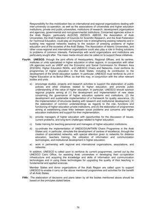 Responsibility for this mobilization lies on international and regional organizations dealing with
      inter-university co-operation, as well as the associations of universities and higher education
      institutions, private and public universities, institutions of research, development organizations
      and agencies, governmental and non-governmental institutions. Concerned agencies active in
      the Arab Region, particularly ALECSO, ISESCO, ABEGS, the Association of Arab
      Universities, the Arab Federation of Councils for Scientific Research, and the Arab Federation
      for Technical Education, could play an important role in strengthening existing networks and in
      building new regional networks leading to the solution of pressing problems of higher
      education and of the societies of the Arab States. The Association of Islamic Universities, and
      other cross-regional and international organizations could also play a role in finding solutions
      to problems of common interests. Partnerships with world organizations and institutions are
      particularly sought after. The mass media should also be called on to support these initiatives.
Fourth: UNESCO, through the joint efforts of Headquarters, Regional Offices, and its centres,
      institutes or units specialized in higher education in other regions, in co-operation with other
      UN agencies such as UNDP and the Economic and Social Commission for Western Asia
      (ESCWA), Higher Education NGOs, and UNESCO Chairs and Networks, must reinforce its
      programmes of higher education in the Arab States, including its contribution to the
      development of the whole education system. In particular, UNESCO must reinforce its unit in
      Higher Education at its Beirut Office, so that this may, in conjunction with the other relevant
      bodies and units:
      a)   encourage studies, projects and research activities to support the elaboration of public
           policies and other initiatives related to higher education, and promote public
           understanding of the value of higher education. In particular, UNESCO should sponsor
           regional projects aiming at (1) the development and implementation of new ideas
           concerning the governance of higher education systems and institutions, (2) the
           development and sustainable implementation of a framework for quality assurance, (3)
           the implementation of structures dealing with research and institutional development, (4)
           the elaboration of common understandings as regards to the role, functions and
           functioning of higher education private institutions, and (5) the elaboration of programmes
           aiming at establishing close links between social problems and concerns and higher
           education institutions and support for their implementation;
      b)   provide managers of higher education with opportunities for the discussion of issues,
           current problems, and long-term challenges related to higher education;
      c)   foster training for teaching personnel and managers of higher education institutions;
      d)   co-ordinate the implementation of UNESCO/UNITWIN Chairs Programme in the Arab
           States and, in particular, stimulate the development of centres of excellence, through the
           creation of specialized networks, with special attention given to networks for distance
           education, teachers training, the utilization of information and communication
           technologies, and institutional development in higher education;
      e)   work in partnership with regional and international organizations, associations, and
           networks.
      In addition, UNESCO is called upon to reinforce its current programmes, carried out by the
      UNESCO Cairo Office, for assisting Arab universities in developing their co-operation
      infrastructure and acquiring the knowledge and skills of information and communication
      technologies and in using these technologies for upgrading the quality of their teaching in
      fundamental and applied sciences.
      Member States and donor organizations of the Arab Region are called upon to support
      UNESCO to enable it carry on the above mentioned programmes and activities for the benefit
      of all Arab States.
Fifth: The elaboration of decisions and plans taken by all the bodies mentioned above should be
       based on the principles stated below.




                                                  76
 