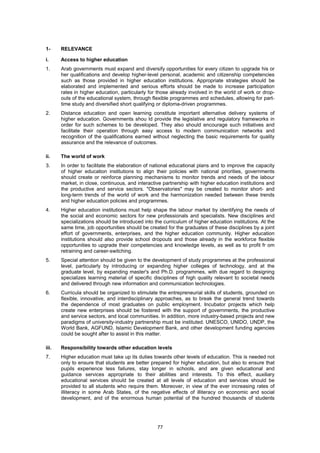 1-     RELEVANCE

i.     Access to higher education
1.     Arab governments must expand and diversify opportunities for every citizen to upgrade his or
       her qualifications and develop higher-level personal, academic and citizenship competencies
       such as those provided in higher education institutions. Appropriate strategies should be
       elaborated and implemented and serious efforts should be made to increase participation
       rates in higher education, particularly for those already involved in the world of work or drop-
       outs of the educational system, through flexible programmes and schedules, allowing for part-
       time study and diversified short qualifying or diploma-driven programmes.
2.     Distance education and open learning constitute important alternative delivery systems of
       higher education. Governments shou ld provide the legislative and regulatory frameworks in
       order for such schemes to be developed. They also should encourage such initiatives and
       facilitate their operation through easy access to modern communication networks and
       recognition of the qualifications earned without neglecting the basic requirements for quality
       assurance and the relevance of outcomes.

ii.    The world of work
3.     In order to facilitate the elaboration of national educational plans and to improve the capacity
       of higher education institutions to align their policies with national priorities, governments
       should create or reinforce planning mechanisms to monitor trends and needs of the labour
       market, in close, continuous, and interactive partnership with higher education institutions and
       the productive and service sectors. "Observatories" may be created to monitor short- and
       long-term trends of the world of work and the harmonization needed between these trends
       and higher education policies and programmes.
4.     Higher education institutions must help shape the labour market by identifying the needs of
       the social and economic sectors for new professionals and specialists. New disciplines and
       specializations should be introduced into the curriculum of higher education institutions. At the
       same time, job opportunities should be created for the graduates of these disciplines by a joint
       effort of governments, enterprises, and the higher education community. Higher education
       institutions should also provide school dropouts and those already in the workforce flexible
       opportunities to upgrade their competencies and knowledge levels, as well as to profit fr om
       retraining and career-switching.
5.     Special attention should be given to the development of study programmes at the professional
       level, particularly by introducing or expanding higher colleges of technology, and at the
       graduate level, by expanding master's and Ph.D. programmes, with due regard to designing
       specializes learning material of specific disciplines of high quality relevant to societal needs
       and delivered through new information and communication technologies.
6.     Curricula should be organized to stimulate the entrepreneurial skills of students, grounded on
       flexible, innovative, and interdisciplinary approaches, as to break the general trend towards
       the dependence of most graduates on public employment. Incubator projects which help
       create new enterprises should be fostered with the support of governments, the productive
       and service sectors, and local communities. In addition, more industry-based projects and new
       paradigms of university-industry partnership must be instituted. UNESCO, UNIDO, UNDP, the
       World Bank, AGFUND, Islamic Development Bank, and other development funding agencies
       could be sought after to assist in this matter.

iii.   Responsibility towards other education levels
7.     Higher education must take up its duties towards other levels of education. This is needed not
       only to ensure that students are better prepared for higher education, but also to ensure that
       pupils experience less failures, stay longer in schools, and are given educational and
       guidance services appropriate to their abilities and interests. To this effect, auxiliary
       educational services should be created at all levels of education and services should be
       provided to all students who require them. Moreover, in view of the ever increasing rates of
       illiteracy in some Arab States, of the negative effects of illiteracy on economic and social
       development, and of the enormous human potential of the hundred thousands of students




                                                  77
 