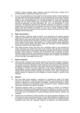enrolled in higher education, higher education community should take a leading role in
      combating illiteracy, particularly among girls and women.
8.    To act on its responsibility and role towards the whole education system, higher education in
      the Arab States should actively participate (a) in the improvement of the quality of general
      education, (b) in the renovation of teacher and other educational personnel training schemes
      aiming at more professionalization, (c) in conducting research on social and educational
      variables that may reduce school failure and dropout, and in recommending appropriate
      educational approaches and policy alternatives, etc., (d) in the development, in close,
      continuous, and interactive partnership with education authorities and institutions, of activity
      programmes and direct services to the education community aiming at helping the education
      system reach the objectives of education for all as set in Jomtien Conference (1990).
      Networks and Chairs in educational sciences should be created and reinforced as part of the
      strategy to achieve these ends.

iv.   Major social problems
9.    Higher education institutions should contribute to the development of students' personal
      awareness, commitment, and capacity to cope, at the personal as well as at the professional
      levels, with the major social issues facing humankind, such as population, poverty, illiteracy,
      public health, protection of the environment, protection of cultural diversity, social participation,
      human rights and international understanding, etc. All higher education study programmes
      should include courses dealing with these issues with appropriate concrete applications
      according to students' fields of specializations.
10.   Arab higher education should take active part in facilitating access to and harnessing of
      modern technology and scientific discoveries by all members of the educational community
      and by the public at large. It has a special responsibility, alongside with the media, towards the
      passage of Arab societies to information and communication age. In particular, all higher
      education teaching, technical, and administrative personnel, and all students of all disciplines
      must be provided with the necessary training that enables them to integrate new information
      and communication technologies into their work.

v.    Regional integration
11.   Higher education institutions must promote processes aiming at Arab integration, starting at
      the cultural and educational levels, with the view to attain economic and political integration.
      The adoption of common standards for quality assessment and recognition of educational and
      professional qualifications constitutes a step forward towards such an integration, as well as
      the adoption of common core study programmes in the various professional fields. The
      implementation of common research projects may constitute another way towards this end.
      Intensive efforts should be devoted to studying the economic, social, cultural, ecological and
      political obstacles to integration and the strategies and actions needed to overcome these
      obstacles.

2-    QUALITY
12.   Each Arab State should establish a mechanism for evaluating the quality of its higher
      education at the systemic, institutional, programme, personnel, and outcomes levels. Quality
      assurance methods may include academic accreditation, institutional evaluations or sector
      reviews by disciplines and professional areas, performance funding, competency-based
      approaches to professional education and training.
13.   Appropriate emphasis needs to be placed on the renewal of curricula, on continuous
      assessment of teaching and learning approaches and the adoption of new ones, as well as
      the promotion of multidisciplinary studies. The utilization of multi-media and the Internet must
      all be used, with due consideration to promote interaction between students, teachers, and
      managers.
14.   Governments and institutions of higher education must adopt appropriate strategies for the
      recruitment and trainig of teaching personnel, for their further professional development and
      for recognition of their achievements. Legislative bodies, governments, and higher education
      institutions should take the necessary measures to implement the Recommendation




                                                   78
 
