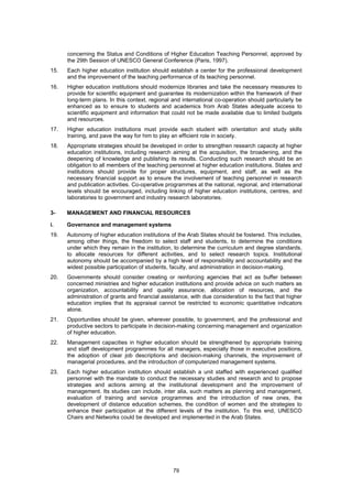 concerning the Status and Conditions of Higher Education Teaching Personnel, approved by
      the 29th Session of UNESCO General Conference (Paris, 1997).
15.   Each higher education institution should establish a center for the professional development
      and the improvement of the teaching performance of its teaching personnel.
16.   Higher education institutions should modernize libraries and take the necessary measures to
      provide for scientific equipment and guarantee its modernization within the framework of their
      long-term plans. In this context, regional and international co-operation should particularly be
      enhanced as to ensure to students and academics from Arab States adequate access to
      scientific equipment and information that could not be made available due to limited budgets
      and resources.
17.   Higher education institutions must provide each student with orientation and study skills
      training, and pave the way for him to play an efficient role in society.
18.   Appropriate strategies should be developed in order to strengthen research capacity at higher
      education institutions, including research aiming at the acquisition, the broadening, and the
      deepening of knowledge and publishing its results. Conducting such research should be an
      obligation to all members of the teaching personnel at higher education institutions. States and
      institutions should provide for proper structures, equipment, and staff, as well as the
      necessary financial support as to ensure the involvement of teaching personnel in research
      and publication activities. Co-operative programmes at the national, regional, and international
      levels should be encouraged, including linking of higher education institutions, centres, and
      laboratories to government and industry research laboratories.

3-    MANAGEMENT AND FINANCIAL RESOURCES

i.    Governance and management systems
19.   Autonomy of higher education institutions of the Arab States should be fostered. This includes,
      among other things, the freedom to select staff and students, to determine the conditions
      under which they remain in the institution, to determine the curriculum and degree standards,
      to allocate resources for different activities, and to select research topics. Institutional
      autonomy should be accompanied by a high level of responsibility and accountability and the
      widest possible participation of students, faculty, and administration in decision-making.
20.   Governments should consider creating or reinforcing agencies that act as buffer between
      concerned ministries and higher education institutions and provide advice on such matters as
      organization, accountability and quality assurance, allocation of resources, and the
      administration of grants and financial assistance, with due consideration to the fact that higher
      education implies that its appraisal cannot be restricted to economic quantitative indicators
      alone.
21.   Opportunities should be given, wherever possible, to government, and the professional and
      productive sectors to participate in decision-making concerning management and organization
      of higher education.
22.   Management capacities in higher education should be strengthened by appropriate training
      and staff development programmes for all managers, especially those in executive positions,
      the adoption of clear job descriptions and decision-making channels, the improvement of
      managerial procedures, and the introduction of computerized management systems.
23.   Each higher education institution should establish a unit staffed with experienced qualified
      personnel with the mandate to conduct the necessary studies and research and to propose
      strategies and actions aiming at the institutional development and the improvement of
      management. Its studies can include, inter alia, such matters as planning and management,
      evaluation of training and service programmes and the introduction of new ones, the
      development of distance education schemes, the condition of women and the strategies to
      enhance their participation at the different levels of the institution. To this end, UNESCO
      Chairs and Networks could be developed and implemented in the Arab States.




                                                 79
 