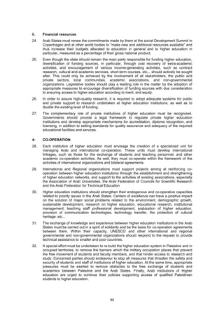 ii.   Financial resources
24.   Arab States must renew the commitments made by them at the social Development Summit in
      Copenhagen and at other world bodies to "make new and additional resources available" and
      thus increase their budgets allocated to education in general and to higher education in
      particular, measured as a percentage of their gross national product.
25.   Even though the state should remain the main party responsible for funding higher education,
      diversification of funding sources, in particular, through cost recovery of extra-academic
      activities, and encouragement of various income-generating activities, such as contract
      research, cultural and academic services, short-term courses, etc... should actively be sought
      after. This could only be achieved by the involvement of all stakeholders, the public and
      private sectors, local communities, academic associations, and non-governmental
      organizations. Legislative bodies should play a leading role in the matter by the adoption of
      appropriate measures to encourage diversification of funding sources with due consideration
      to ensuring access to higher education according to merit, and equity.
26.   In order to assure high-quality research, it is required to adopt adequate systems for public
      and private support to research undertaken at higher education institutions, as well as to
      double the existing level of funding.
27.   The complementary role of private institutions of higher education must be recognized.
      Governments should provide a legal framework to regulate private higher education
      institutions and develop appropriate mechanisms for accreditation, diploma recognition, and
      licensing, in addition to setting standards for quality assurance and adequacy of the required
      educational facilities and services.

4-    CO-OPERATION
28.   Each institution of higher education must envisage the creation of a specialized unit for
      managing Arab and international co-operation. These units must develop international
      linkages, such as those for the exchange of students and teaching personnel, and other
      academic co-operation activities. As well, they must co-operate within the framework of the
      activities of international organizations and bilateral agreements.
29.   International and Regional organizations must support projects aiming at reinforcing co-
      operation between higher education institutions through the establishment and strengthening
      of higher education networks, and support to the activities of existing associations, especially
      the Association of Arab Universities, the Arab Federation of Councils for Scientific Research
      and the Arab Federation for Technical Education
30.   Higher education institutions should strengthen their endogenous and co-operative capacities
      related to priority issues in the Arab States. Centers of excellence can have a positive impact
      on the solution of major social problems related to the environment, demographic growth,
      sustainable development, research on higher education, educational research, institutional
      management, teaching staff professional development, arabization of higher education,
      provision of communication technologies, technology transfer, the protection of cultural
      heritage, etc...
31.   The exchange of knowledge and experience between higher education institutions in the Arab
      States must be carried out in a spirit of solidarity and be the basis for co-operation agreements
      between them. Within their capacity, UNESCO and other international and regional
      governmental and non-governmental organizations should respond to the request to provide
      technical assistance to smaller and poor countries.
32.   A special effort must be undertaken to re-build the higher education system in Palestine and in
      occupied territories, to remove the barriers which the military occupation places that prevent
      the free movement of students and faculty members, and that hinder access to research and
      study. Concerned parties should endeavour to stop all measures that threaten the safety and
      security of students and staff of institutions of higher education. At the same time, appropriate
      pressures must be exerted to remove obstacles to the free exchange of students and
      academics between Palestine and the Arab States. Finally, Arab institutions of Higher
      education are urged to continue their policies supporting access of qualified Palestinian
      students to higher education.




                                                 80
 