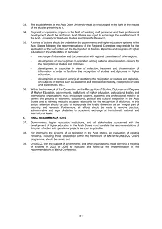 33.   The establishment of the Arab Open University must be encouraged in the light of the results
      of the studies pertaining to it.
34.   Regional co-operation projects in the field of teaching staff personnel and their professional
      development should be reinforced. Arab States are urged to encourage the establishment of
      the Arab University for Graduate Studies and Scientific Research.
35.   A series of actions should be undertaken by governments and higher education systems in the
      Arab States following the recommendations of the Regional Committee responsible for the
      application of the Convention on the Recognition of Studies, Diplomas and Degrees of Higher
      Education in the Arab States; in particular:
      -     exchange of information and documentation with regional committees of other regions;
      -     development of inter-regional co-operation among national documentation centers for
            the recognition of studies and diplomas;
      -     development of capacities in view of collection, treatment and dissemination of
            information in order to facilitate the recognition of studies and diplomas in higher
            education;
      -     development of research aiming at facilitating the recognition of studies and diplomas,
            on subjects or themes such as academic and professional mobility, recognition of skills
            and experiences, etc...
36.   Within the framework of the Convention on the Recognition of Studies, Diplomas and Degrees
      of Higher Education, governments, institutions of higher education, professional bodies and
      international organizations must encourage student, academic and professional mobility to
      benefit the process of economic, educational, political and cultural integration in the Arab
      States and to develop mutually accepted standards for the recognition of diplomas. In this
      action, attention should be paid to incorporate the Arabic dimension as an integral part of
      teaching and research. Furthermore, all efforts should be made to remove practical,
      administrative and legal obstacles to academic exchange at institutional, national and
      international levels.
5-    FINAL RECOMMENDATIONS
37.   Governments, higher education institutions, and all stakeholders concerned with the
      development of higher education in the Arab States must translate the recommendations of
      this plan of action into operational projects as soon as possible.
38.   For improving the systems of co-operation in the Arab States, an evaluation of existing
      networks, including those established within the framework of UNITWIN/UNESCO Chairs
      programme, should be carried out.
39.   UNESCO, with the support of governments and other organizations, must convene a meeting
      of experts in 2002 or 2003 to evaluate and follow-up the implementation of the
      recommendations of Beirut Conference.




                                                81
 