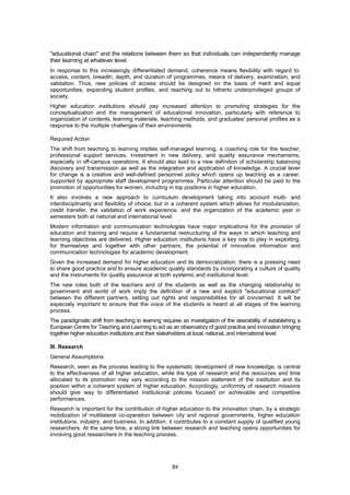 "educational chain" and the relations between them so that individuals can independently manage
their learning at whatever level.
In response to this increasingly differentiated demand, coherence means flexibility with regard to:
access, content, breadth, depth, and duration of programmes, means of delivery, examination, and
validation. Thus, new policies of access should be designed on the basis of merit and equal
opportunities, expanding student profiles, and reaching out to hitherto underprivileged groups of
society.
Higher education institutions should pay increased attention to promoting strategies for the
conceptualization and the management of educational innovation, particularly with reference to
organization of contents, learning materials, teaching methods, and graduates' personal profiles as a
response to the multiple challenges of their environments.

Required Action
The shift from teaching to learning implies self-managed learning, a coaching role for the teacher,
professional support services, investment in new delivery, and quality assurance mechanisms,
especially in off-campus operations. It should also lead to a new definition of scholarship balancing
discovery and transmission as well as the integration and application of knowledge. A crucial lever
for change is a creative and well-defined personnel policy which opens up teaching as a career,
supported by appropriate staff development programmes. Particular attention should be paid to the
promotion of opportunities for women, including in top positions in higher education.
It also involves a new approach to curriculum development taking into account multi- and
interdisciplinarity and flexibility of choice, but in a coherent system which allows for modularization,
credit transfer, the validation of work experience, and the organization of the academic year in
semesters both at national and international level.
Modern information and communication technologies have major implications for the provision of
education and training and require a fundamental restructuring of the ways in which teaching and
learning objectives are delivered. Higher education institutions have a key role to play in exploiting,
for themselves and together with other partners, the potential of innovative information and
communication technologies for academic development.
Given the increased demand for higher education and its democratization, there is a pressing need
to share good practice and to ensure academic quality standards by incorporating a culture of quality
and the instruments for quality assurance at both systemic and institutional level.
The new roles both of the teachers and of the students as well as the changing relationship to
government and world of work imply the definition of a new and explicit "educational contract"
between the different partners, setting out rights and responsibilities for all concerned. It will be
especially important to ensure that the voice of the students is heard at all stages of the learning
process.
The paradigmatic shift from teaching to learning requires an investigation of the desirability of establishing a
European Centre for Teaching and Learning to act as an observatory of good practice and innovation bringing
together higher education institutions and their stakeholders at local, national, and international level.

III. Research
General Assumptions
Research, seen as the process leading to the systematic development of new knowledge, is central
to the effectiveness of all higher education, while the type of research and the resources and time
allocated to its promotion may vary according to the mission statement of the institution and its
position within a coherent system of higher education. Accordingly, uniformity of research missions
should give way to differentiated institutional policies focused on achievable and competitive
performances.
Research is important for the contribution of higher education to the innovation chain, by a strategic
mobilization of multilateral co-operation between city and regional governments, higher education
institutions, industry, and business. In addition, it contributes to a constant supply of qualified young
researchers. At the same time, a strong link between research and teaching opens opportunities for
involving good researchers in the teaching process.




                                                      84
 