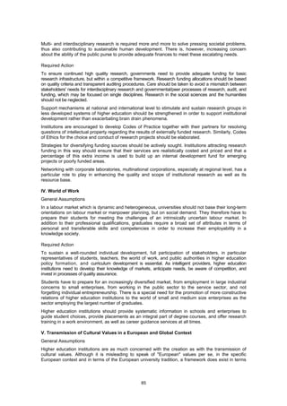Multi- and interdisciplinary research is required more and more to solve pressing societal problems,
thus also contributing to sustainable human development. There is, however, increasing concern
about the ability of the public purse to provide adequate finances to meet these escalating needs.

Required Action
To ensure continued high quality research, governments need to provide adequate funding for basic
research infrastructure, but within a competitive framework. Research funding allocations should be based
on quality criteria and transparent auditing procedures. Care should be taken to avoid a mismatch between
stakeholders' needs for interdisciplinary research and governmental/peer processes of research, audit, and
funding, which may be focused on single disciplines. Research in the social sciences and the humanities
should not be neglected.
Support mechanisms at national and international level to stimulate and sustain research groups in
less developed systems of higher education should be strengthened in order to support institutional
development rather than exacerbating brain drain phenomena.
Institutions are encouraged to develop Codes of Practice together with their partners for resolving
questions of intellectual property regarding the results of externally funded research. Similarly, Codes
of Ethics for the choice and conduct of research projects should be elaborated.
Strategies for diversifying funding sources should be actively sought. Institutions attracting research
funding in this way should ensure that their services are realistically costed and priced and that a
percentage of this extra income is used to build up an internal development fund for emerging
projects or poorly funded areas.
Networking with corporate laboratories, multinational corporations, especially at regional level, has a
particular role to play in enhancing the quality and scope of institutional research as well as its
resource base.

IV. World of Work
General Assumptions
In a labour market which is dynamic and heterogeneous, universities should not base their long-term
orientations on labour market or manpower planning, but on social demand. They therefore have to
prepare their students for meeting the challenges of an intrinsically uncertain labour market. In
addition to their professional qualifications, graduates require a broad set of attributes in terms of
personal and transferable skills and competencies in order to increase their employability in a
knowledge society.

Required Action
To sustain a well-rounded individual development, full participation of stakeholders, in particular
representatives of students, teachers, the world of work, and public authorities in higher education
policy formation, and curriculum development is essential. As intelligent providers, higher education
institutions need to develop their knowledge of markets, anticipate needs, be aware of competition, and
invest in processes of quality assurance.
Students have to prepare for an increasingly diversified market, from employment in large industrial
concerns to small enterprises, from working in the public sector to the service sector, and not
forgetting individual entrepreneurship. There is a special need for the promotion of more constructive
relations of higher education institutions to the world of small and medium size enterprises as the
sector employing the largest number of graduates.
Higher education institutions should provide systematic information in schools and enterprises to
guide student choices, provide placements as an integral part of degree courses, and offer research
training in a work environment, as well as career guidance services at all times.

V. Transmission of Cultural Values in a European and Global Context
General Assumptions
Higher education institutions are as much concerned with the creation as with the transmission of
cultural values. Although it is misleading to speak of "European" values per se, in the specific
European context and in terms of the European university tradition, a framework does exist in terms




                                                   85
 