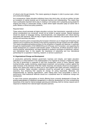 of cultural unity through diversity. This means agreeing to disagree in order to pursue open, critical,
and constructive dialogue.
As a consequence, higher education institutions have a key role to play, not only as centres, but also
as incubators of cultural diversity and of multiracial harmony and understanding. This means they
have a particularly important role to play in creating a civil society and in preparing young people for
shaping and living in a democratic society, a place where higher education plays an active role in
public debate on ethical and policy questions.

Required Action
These values should permeate all higher education curricula; their transmission, especially as far as
ethical considerations are concerned, should not be limited to special courses. Special emphasis
should be placed on language training, multi-disciplinarity, and independent and critical learning
associated with teamwork. With the help of higher education institutions, this process should start in
primary and secondary education.
Attention should be paid to incorporating the European dimension as an integral part of teaching and
research and of sustaining the diversity of the learning experience through student and staff mobility.
This means strengthening existing provision for the recognition of degrees and diplomas, in particular
through the implementation of the UNESCO/Council of Europe Joint Convention, and supporting the
further development of a coherent credit transfer system. Furthermore, all efforts should be made to
remove practical, administrative, and legal obstacles to academic exchange at institutional, national,
and international level. In this respect, the importance of networking and true international
partnerships for co-operation in teaching, research, or service is paramount.

VI. Organizational Change and Development
A constructive partnership between government, business and industry, and higher education
institutions is a critical element in the implementation of an Agenda for Change in Higher Education.
The role of government is expected to shift from bureaucratic control to policy steering, stable
funding formulae, quality monitoring, project-based investment, and providing a cushion against the
wider excesses of the demands of the free market. Business and industry should be encouraged to
define more clearly their needs as clients and to work together with higher education institutions as
training providers. Higher education institutions should be entrusted with a greater institutional
autonomy, thus enhancing their capacity for change, for acting responsibly, effectively, and
entrepreneurially as "learning organizations", while making them more accountable in terms of
performance. Inter-institutional alliances should be a substantial lever for institutional change and
development.
In view of the common assumptions on trends affecting future university development in Europe, the
growing systematization of institutional management is a welcome development as is the corresponding
awareness of the need for internal strategic planning and rethinking, both for intrinsic reasons and in
response to initiatives from national higher education planners.




                                                  86
 