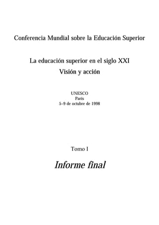 Conferencia Mundial sobre la Educación Superior


     La educación superior en el siglo XXI
                Visión y acción


                      UNESCO
                         París
                5–9 de octubre de 1998




                      Tomo I

              Informe final
 