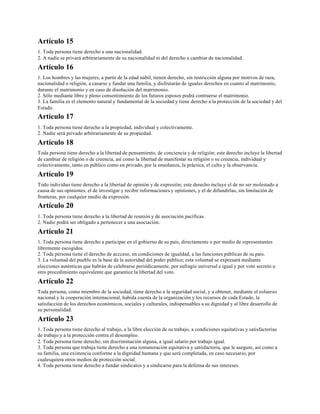 Artículo 15
1. Toda persona tiene derecho a una nacionalidad.
2. A nadie se privará arbitrariamente de su nacionalidad ni del derecho a cambiar de nacionalidad.
Artículo 16
1. Los hombres y las mujeres, a partir de la edad núbil, tienen derecho, sin restricción alguna por motivos de raza,
nacionalidad o religión, a casarse y fundar una familia, y disfrutarán de iguales derechos en cuanto al matrimonio,
durante el matrimonio y en caso de disolución del matrimonio.
2. Sólo mediante libre y pleno consentimiento de los futuros esposos podrá contraerse el matrimonio.
3. La familia es el elemento natural y fundamental de la sociedad y tiene derecho a la protección de la sociedad y del
Estado.
Artículo 17
1. Toda persona tiene derecho a la propiedad, individual y colectivamente.
2. Nadie será privado arbitrariamente de su propiedad.
Artículo 18
Toda persona tiene derecho a la libertad de pensamiento, de conciencia y de religión; este derecho incluye la libertad
de cambiar de religión o de creencia, así como la libertad de manifestar su religión o su creencia, individual y
colectivamente, tanto en público como en privado, por la enseñanza, la práctica, el culto y la observancia.
Artículo 19
Todo individuo tiene derecho a la libertad de opinión y de expresión; este derecho incluye el de no ser molestado a
causa de sus opiniones, el de investigar y recibir informaciones y opiniones, y el de difundirlas, sin limitación de
fronteras, por cualquier medio de expresión.
Artículo 20
1. Toda persona tiene derecho a la libertad de reunión y de asociación pacíficas.
2. Nadie podrá ser obligado a pertenecer a una asociación.
Artículo 21
1. Toda persona tiene derecho a participar en el gobierno de su país, directamente o por medio de representantes
libremente escogidos.
2. Toda persona tiene el derecho de accceso, en condiciones de igualdad, a las funciones públicas de su país.
3. La voluntad del pueblo es la base de la autoridad del poder público; esta voluntad se expresará mediante
elecciones auténticas que habrán de celebrarse periódicamente, por sufragio universal e igual y por voto secreto u
otro procedimiento equivalente que garantice la libertad del voto.
Artículo 22
Toda persona, como miembro de la sociedad, tiene derecho a la seguridad social, y a obtener, mediante el esfuerzo
nacional y la cooperación internacional, habida cuenta de la organización y los recursos de cada Estado, la
satisfacción de los derechos económicos, sociales y culturales, indispensables a su dignidad y al libre desarrollo de
su personalidad.
Artículo 23
1. Toda persona tiene derecho al trabajo, a la libre elección de su trabajo, a condiciones equitativas y satisfactorias
de trabajo y a la protección contra el desempleo.
2. Toda persona tiene derecho, sin discriminación alguna, a igual salario por trabajo igual.
3. Toda persona que trabaja tiene derecho a una remuneración equitativa y satisfactoria, que le asegure, así como a
su familia, una existencia conforme a la dignidad humana y que será completada, en caso necesario, por
cualesquiera otros medios de protección social.
4. Toda persona tiene derecho a fundar sindicatos y a sindicarse para la defensa de sus intereses.
 