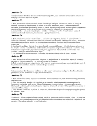 Artículo 24
Toda persona tiene derecho al descanso, al disfrute del tiempo libre, a una limitación razonable de la duración del
trabajo y a vacaciones periódicas pagadas.
Artículo 25
1. Toda persona tiene derecho a un nivel de vida adecuado que le asegure, así como a su familia, la salud y el
bienestar, y en especial la alimentación, el vestido, la vivienda, la asistencia médica y los servicios sociales
necesarios; tiene asimismo derecho a los seguros en caso de desempleo, enfermedad, invalidez, viudez, vejez u otros
casos de pérdida de sus medios de subsistencia por circunstancias independientes de su voluntad.
2. La maternidad y la infancia tienen derecho a cuidados y asistencia especiales. Todos los niños, nacidos de
matrimonio o fuera de matrimonio, tienen derecho a igual protección social.
Artículo 26
1. Toda persona tiene derecho a la educación. La educación debe ser gratuita, al menos en lo concerniente a la
instrucción elemental y fundamental. La instrucción elemental será obligatoria. La instrucción técnica y profesional
habrá de ser generalizada; el acceso a los estudios superiores será igual para todos, en función de los méritos
respectivos.
2. La educación tendrá por objeto el pleno desarrollo de la personalidad humana y el fortalecimiento del respeto a
los derechos humanos y a las libertades fundamentales; favorecerá la comprensión, la tolerancia y la amistad entre
todas las naciones y todos los grupos étnicos o religiosos, y promoverá el desarrollo de las actividades de las
Naciones Unidas para el mantenimiento de la paz.
3. Los padres tendrán derecho preferente a escoger el tipo de educación que habrá de darse a sus hijos.
Artículo 27
1. Toda persona tiene derecho a tomar parte libremente en la vida cultural de la comunidad, a gozar de las artes y a
participar en el progreso científico y en los beneficios que de él resulten.
2. Toda persona tiene derecho a la protección de los intereses morales y materiales que le correspondan por razón de
las producciones científicas, literarias o artísticas de que sea autora.
Artículo 28
Toda persona tiene derecho a que se establezca un orden social e internacional en el que los derechos y libertades
proclamados en esta Declaración se hagan plenamente efectivos.
Artículo 29
1. Toda persona tiene deberes respecto a la comunidad, puesto que sólo en ella puede desarrollar libre y plenamente
su personalidad.
2. En el ejercicio de sus derechos y en el disfrute de sus libertades, toda persona estará solamente sujeta a las
limitaciones establecidas por la ley con el único fin de asegurar el reconocimiento y el respeto de los derechos y
libertades de los demás, y de satisfacer las justas exigencias de la moral, del orden público y del bienestar general en
una sociedad democrática.
3. Estos derechos y libertades no podrán, en ningún caso, ser ejercidos en oposición a los propósitos y principios de
las Naciones Unidas.
Artículo 30
Nada en esta Declaración podrá interpretarse en el sentido de que confiere derecho alguno al Estado, a un grupo o a
una persona, para emprender y desarrollar actividades o realizar actos tendientes a la supresión de cualquiera de los
derechos y libertades proclamados en esta Declaración.
 
