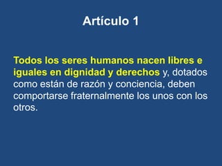 Artículo 1


Todos los seres humanos nacen libres e
iguales en dignidad y derechos y, dotados
como están de razón y conciencia, deben
comportarse fraternalmente los unos con los
otros.
 