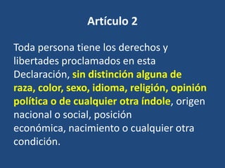 Artículo 2

Toda persona tiene los derechos y
libertades proclamados en esta
Declaración, sin distinción alguna de
raza, color, sexo, idioma, religión, opinión
política o de cualquier otra índole, origen
nacional o social, posición
económica, nacimiento o cualquier otra
condición.
 