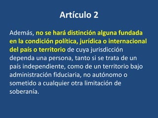 Artículo 2
Además, no se hará distinción alguna fundada
en la condición política, jurídica o internacional
del país o territorio de cuya jurisdicción
dependa una persona, tanto si se trata de un
país independiente, como de un territorio bajo
administración fiduciaria, no autónomo o
sometido a cualquier otra limitación de
soberanía.
 