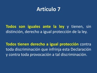 Artículo 7

Todos son iguales ante la ley y tienen, sin
distinción, derecho a igual protección de la ley.

Todos tienen derecho a igual protección contra
toda discriminación que infrinja esta Declaración
y contra toda provocación a tal discriminación.
 