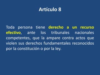 Artículo 8


Toda persona tiene derecho a un recurso
efectivo, ante los tribunales nacionales
competentes, que la ampare contra actos que
violen sus derechos fundamentales reconocidos
por la constitución o por la ley.
 