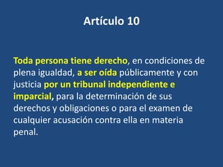 Artículo 10


Toda persona tiene derecho, en condiciones de
plena igualdad, a ser oída públicamente y con
justicia por un tribunal independiente e
imparcial, para la determinación de sus
derechos y obligaciones o para el examen de
cualquier acusación contra ella en materia
penal.
 