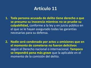 Artículo 11
1. Toda persona acusada de delito tiene derecho a que
   se presuma su inocencia mientras no se pruebe su
   culpabilidad, conforme a la ley y en juicio público en
   el que se le hayan asegurado todas las garantías
   necesarias para su defensa.

2. Nadie será condenado por actos u omisiones que en
   el momento de cometerse no fueron delictivos
   según el Derecho nacional o internacional. Tampoco
   se impondrá pena más grave que la aplicable en el
   momento de la comisión del delito.
 
