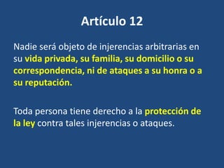 Artículo 12
Nadie será objeto de injerencias arbitrarias en
su vida privada, su familia, su domicilio o su
correspondencia, ni de ataques a su honra o a
su reputación.

Toda persona tiene derecho a la protección de
la ley contra tales injerencias o ataques.
 