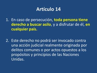 Artículo 14
1. En caso de persecución, toda persona tiene
   derecho a buscar asilo, y a disfrutar de él, en
   cualquier país.

2. Este derecho no podrá ser invocado contra
   una acción judicial realmente originada por
   delitos comunes o por actos opuestos a los
   propósitos y principios de las Naciones
   Unidas.
 