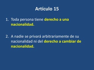 Artículo 15
1. Toda persona tiene derecho a una
   nacionalidad.

2. A nadie se privará arbitrariamente de su
   nacionalidad ni del derecho a cambiar de
   nacionalidad.
 
