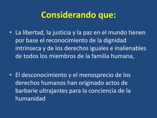 Considerando que:
• La libertad, la justicia y la paz en el mundo tienen
  por base el reconocimiento de la dignidad
  intrínseca y de los derechos iguales e inalienables
  de todos los miembros de la familia humana,

• El desconocimiento y el menosprecio de los
  derechos humanos han originado actos de
  barbarie ultrajantes para la conciencia de la
  humanidad
 