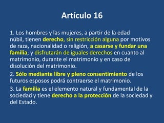 Artículo 16
1. Los hombres y las mujeres, a partir de la edad
núbil, tienen derecho, sin restricción alguna por motivos
de raza, nacionalidad o religión, a casarse y fundar una
familia; y disfrutarán de iguales derechos en cuanto al
matrimonio, durante el matrimonio y en caso de
disolución del matrimonio.
2. Sólo mediante libre y pleno consentimiento de los
futuros esposos podrá contraerse el matrimonio.
3. La familia es el elemento natural y fundamental de la
sociedad y tiene derecho a la protección de la sociedad y
del Estado.
 