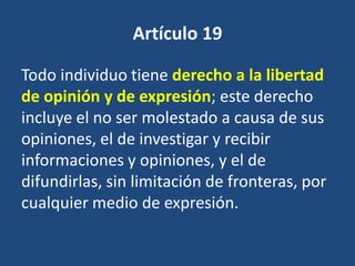 Artículo 19

Todo individuo tiene derecho a la libertad
de opinión y de expresión; este derecho
incluye el no ser molestado a causa de sus
opiniones, el de investigar y recibir
informaciones y opiniones, y el de
difundirlas, sin limitación de fronteras, por
cualquier medio de expresión.
 
