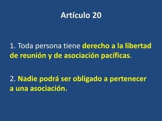 Artículo 20


1. Toda persona tiene derecho a la libertad
de reunión y de asociación pacíficas.

2. Nadie podrá ser obligado a pertenecer
a una asociación.
 