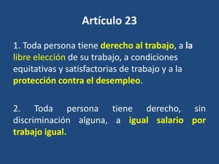 Artículo 23
1. Toda persona tiene derecho al trabajo, a la
libre elección de su trabajo, a condiciones
equitativas y satisfactorias de trabajo y a la
protección contra el desempleo.

2. Toda persona tiene derecho, sin
discriminación alguna, a igual salario por
trabajo igual.
 